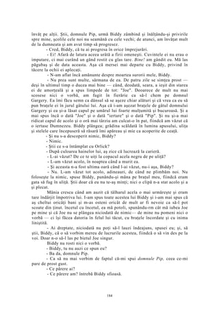 învăţ pe alţii. Ştii, domnule Pip, urmă Biddy zâmbind şi înălţându-şi privirile
spre mine, şcolile cele noi nu seamănă cu cele vechi; de atunci, am învăţat mult
de la dumneata şi am avut timp să progresez.
- Cred, Biddy, că tu ai progresa în orice împrejurări.
- Ei! Afară de latura aceea urâtă a firii omeneşti. Cuvintele ei nu erau o
imputare, ci mai curând un gând rostit cu glas tare. Bine! am gândit eu. Mă las
păgubaş şi de data aceasta. Aşa că mersei mai departe cu Biddy, privind în
tăcere la ochii ei aplecaţi.
- N-am aflat încă amănunte despre moartea surorii mele, Biddy.
- Nu prea sunt multe, sărmana de ea. De patru zile se simţea prost —
deşi în ultimul timp o ducea mai bine — când, deodată, seara, a ieşit din starea
ei de amorţeală şi a spus limpede de tot: "Joe". Deoarece de mult nu mai
scosese nici o vorbă, am fugit în fierărie ca să-l chem pe domnul
Gargery. Ea îmi făcu semn ca dânsul să se aşeze chiar alături şi că vrea ca eu să
pun braţele ei în jurul gâtului lui. Aşa că i-am aşezat braţele de gâtul domnului
Gargery şi ea şi-a lăsat capul pe umărul lui foarte mulţumită şi bucuroasă. Şi a
mai spus încă o dată "Joe" şi o dată "iertare" şi o dată "Pip". Şi nu şi-a mai
ridicat capul de acolo şi o oră mai târziu am culcat-o în pat, fiindcă am văzut că
o iertase Dumnezeu. Biddy plângea; grădina scăldată în lumina apusului, uliţa
şi stelele care începuseră să răsară îmi apăreau şi mie ca acoperite de ceaţă.
- Şi nu s-a descoperit nimic, Biddy?
- Nimic.
- Ştii ce s-a întâmplat cu Orlick?
- După culoarea hainelor lui, aş zice că lucrează la carieră.
- L-ai văzut? De ce te uiţi la copacul acela negru de pe uliţă?
- L-am văzut acolo, în noaptea când a murit ea.
- Şi aceasta n-a fost ultima oară când l-ai văzut, nu-i aşa, Biddy?
- Nu. L-am văzut tot acolo, adineauri, de când ne plimbăm noi. Nu
foloseşte la nimic, spuse Biddy, punându-şi mâna pe braţul meu, fiindcă eram
gata să fug în uliţă. Ştii doar că eu nu te-aş minţi; nici o clipă n-a stat acolo şi a
şi plecat.
Mânia crescu când am auzit că tâlharul acela o mai urmăreşte şi eram
tare îndârjit împotriva lui. I-am spus toate acestea lui Biddy şi i-am mai spus că
aş cheltui oricâţi bani şi m-as osteni oricât de mult ar fi nevoie ca să-l pot
scoate din ţinut. încetul cu încetul, ea mă potoli, spunându-rm cât mă iubea Joe
pe mine şi că Joe nu se plângea niciodată de nimic— de mine nu pomeni nici o
vorbă — ci îşi făcea datoria în felul lui tăcut, cu braţele încordate şi cu inima
liniştită.
- Ai dreptate, niciodată nu poţi să-l lauzi îndeajuns, spusei eu; şi, să
ştii, Biddy, că o să vorbim mereu de lucrurile acestea, fiindcă o să vin des pe la
voi. Doar n-o să-l las pe bietul Joe singur.
Biddy nu rosti nici o vorbă.
- Biddy, tu nu auzi ce spun eu?
- Ba da, domnule Pip.
- Ca să nu mai vorbim de faptul că-mi spui domnule Pip, ceea ce-mi
pare de prost gust.
- Ce părere ai?
- Ce părere am? întrebă Biddy sfioasă.
184
 
