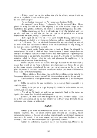 - Biddy, spusei eu cu glas apăsat dar plin de virtute, vreau să ştiu ce
părere ai cu privire la cele ce ţi-am spus.
La cele ce mi-ai spus?
- Nu mă îngâna, răspunsei eu. Pe vremuri, nu îngânai, Biddy.
- Pe vremuri! spuse Biddy. O, domnule Pip! Pe vremuri! Bine! M-am
gândit ca n-aş face rău să mă las păgubaş şi de data aceasta. După ce mai
ocolirăm o dată grădina în tăcere, mă întorsei la poziţia strategică de dinainte.
- Biddy, spusei eu, am făcut o afirmaţie cu privire la faptul că voi veni
pe aici mai des, ca să-l văd pe Joe, pe care tu ai primit-o cu o tăcere
supărătoare. Fii bună, Biddy, şi spune-mi de ce.
- Eşti sigur că vei veni să-l vezi des? întrebă Biddy, oprindu-se pe
poteca îngustă a grădinii şi privindu-mă în lumina stelelor cu ochii ei cinstiţi.
- O, Doamne, făcui eu, căci mă simţeam silit, spre deznădejdea mea, să
las totul baltă. Zău că aceasta-i o latură urâtă a firii omeneşti! Te rog, Biddy, să
nu mai spui nimic. Sunt foarte supărat.
Pentru acest motiv foarte puternic, o ţinui pe Biddy la distanţă, în
timpul mesei de seară şi când mă dusei în odăiţa mea, îi spusei noapte bună cu
semeţie, bineînţeles atât cât socotea sufletul meu nemulţumit că se potriveşte cu
înmormântarea şi cu celelalte întâmplări ale zilei. Şi, de câte ori mă trezeam
noaptea, adică la fiecare sfert de oră, mă gândeam la neplăcerea şi la
nedreptatea pe care mi le făcuse Biddy.
Trebuia să plec a doua zi, în zori. Am ieşit din casă dis-de-dimineaţă şi
m-am dus să mă uit pe furiş în fierărie, prin ferestruica de lemn. Şi am stat
acolo câteva minute, uitându-mă la Joe, care se şi apucase de lucru, cu faţa
plină de putere şi sănătate, ca şi cum soarele strălucitor care avea să-i lumineze
toată viaţa i-ar fi luminat şi faţa.
- Rămâi sănătos, dragă Joe. Nu, nu-ţi şterge mâna, pentru numele lui
Dumnezeu, dă-mi-o aşa neagră cum e! Mă întorc curând, o să vin des pe aici.
- Niciodată n-o să fie prea curând, domnule, spuse Joe şi niciodată prea
des, Pip.
Biddy mă aştepta în uşa bucătăriei, cu o cană de lapte proaspăt şi o
coajă de pâine.
- Biddy, i-am spus eu în clipa despărţirii, când i-am întins mâna, nu sunt
supărat, dar sunt jignit.
- Nu, să nu fii jignit, se apără ea cu gravitate, lasă să fiu numai eu
jignită, dacă n-am fost destul de mărinimoasă.
Şi iarăşi, în timp ce eu mă îndepărtam de casă, se ridica ceaţa. Dacă
mi-a dezvăluit cumva, că nu mă voi întoarce şi că Biddy avea dreptate, tot ce
pot spune este că aşa s-a întâmplat.
XXXVI
Herbert şi cu mine ne împotmoleam din ce în ce mai rău, căci datoriile
noastre creşteau, deşi ne uitam mereu cum stăteam cu afacerile, lăsam
nenumărate margini şi făceam tot soiul de operaţii perfecte; şi timpul trecea aşa
cum trece de obicei; şi eu eram major, aşa cum prezisese Herbert că se va
întâmpla, fără să-mi dau măcar seama ce se petrecuse cu mine.
Herbert îşi sărbătorise majoratul cu opt luni înaintea mea. Deoarece nu
185
 