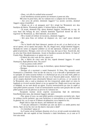- Oare, voi afla în curând taina aceasta?
- Lasă întrebarea aceasta pentru un moment şi pune-mi alta.
Mă uitai în jurul meu, dar nu vedeam nici o scăpare de la întrebarea:
- Am ceva de primit, domnule Jaggers? La aceste cuvinte, domnul
Jaggers spuse triumfător:
- Ştiam eu că o să ajungem aici! Şi-i strigă lui Wemmick să-i dea
bucăţica de hârtie. Wemmick apăru, îi întinse hârtia şi dispăru.
- Şi acum, domnule Pip, spuse domnul Jaggers, ascultă-mă, te rog. Ai
scos bani din belşug de aici; numele dumitale figurează destul de des în
registrul lui Wemmick; şi, fără îndoială, că ai datorii.
- Mi-e teamă că trebuie să recunosc, domnule Jaggers.
- Ştii prea bine că trebuie să răspunzi da, nu-i aşa? spuse domnul
Jaggers.
- Da.
- Nu te întreb câţi bani datorezi, pentru că nu ştii, şi ar dacă ai şti, nu
mi-ai spune; mi-ai spune mai puţin. Da, da, dragul meu, strigă domnul Jaggers,
făcându-mi semn cu degetul arătător ca să mă oprească, fiindcă eu aveam de
gând să protestez. Desigur, crezi că n-ai face aşa, dar aşa ai face. Scuză-mă, dar
eu ştiu mai bine decât dumneata. Acum ia bucăţica aceasta de hârtie. Ai luat-o?
Foarte bine. Despărureşte-o şi spune-mi ce vezi.
- O hârtie de cinci sute de lire, spusei eu.
- Da, o hârtie de cinci sute de lire, repetă domnul Jaggers. O sumă
frumuşică, după părerea mea. Nu crezi?
- Cum aş putea crede altfel?
- A! Dar răspunde-mi, te rog, la întrebare, spuse domnul Jaggers.
- Desigur.
- Desigur că o socoteşti o sumă frumuşică. Ei bine, Pip, această sumă
frumuşică e a dumitale. Este un dar de ziua ta, e ca o dovadă a speranţelor care
te aşteaptă. Şi suma aceasta trebuie s-o cheltuieşti pe an şi nu mai mult, până ce
jpare autorul tuturor binefacerilor de care te-ai bucurat până acum. Adică n-ai
să iei asupra dumitale toate chestiunile băneşti care te privesc, ci vei scoate de
la Wemmick, câte o sută şi douăzeci de lire trimestrial, până când vei intra în
legătură cu izvorul acestor daruri şi nu cu agentul lui. După cum ţi-am mai spus
şi altădată, eu nu sunt decât un agent. Execut instrucţiunile pe care le capăt şi
sunt plătit pentru aceasta. Cred că instrucţiunile acestea sunt greşite dar nu sunt
plătit pentru a-mi da părerea cu privire la valoarea lor.
Începeam tocmai să-mi exprim recunoştinţa faţă de mărinimia
binefăcătorului meu, dar domnul Jaggers mă opri:
- Pip, spuse el rece, nu sunt plătit pentru a transmite cuvintele tale. Apoi
îşi strânse cozile jachetei, aşa cum încheiase şi convorbirea şi se uită încruntat
la ghetele lui, ca şi cum ar fi bănuit că plănuiesc ceva împotriva lui.
După câteva clipe de tăcere, am îndrăznit să-i spun:
- V-am pus adineaori o întrebare pe care aţi dorit s-o amân pentru mai
târziu. Sper că nu fac nici un rău dacă o mai pun o dată?
- Ce întrebare? spuse el.
Aş fi putut să-mi închipui dinainte că el n-o să mă scoată niciodată din
încurcătură, dar mă supără să mai formulez o dată întrebarea, ca şi cum ar fi
fost una nouă.
187
 