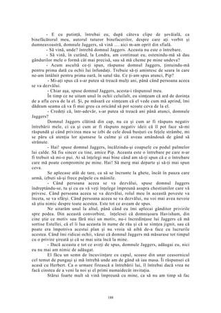 - E cu putinţă, întrebai eu, după câteva clipe de şovăială, ca
binefăcătorul meu, autorul tuturor binefacerilor, despre care aţi vorbit şi
dumneavoastră, domnule Jaggers, să vină .... aici m-am oprit din sfială.
- Să vină, unde? întrebă domnul Jaggers. Aceasta nu este o întrebare.
- Să vină, în curând, la Londra, am continuat eu, ostenindu-mă să dau
gândurilor mele o formă cât mai precisă, sau să mă cheme pe mine undeva?
- Acum ascultă ce-ţi spun, răspunse domnul Jaggers, ţintuindu-mă
pentru prima dată cu ochii lui înfundaţi. Trebuie să-ţi amintesc de seara în care
ne-am întâlnit pentru prima oară, în satul tău. Ce ţi-am spus atunci, Pip?
- Mi-aţi spus că s-ar putea să treacă mulţi ani, până când persoana aceea
se va dezvălui.
- Chiar aşa, spuse domnul Jaggers, acesta-i răspunsul meu.
În timp ce ne uitam unul în ochii celuilalt, eu simţeam că ard de dorinţa
de a afla ceva de la el. Şi, pe măsură ce simţeam că el vede cum mă aprind, îmi
dădeam seama că va fi mai greu ca oricând să pot scoate ceva de la el.
- Credeţi că, într-adevăr, s-ar putea să treacă ani până atunci, domnule
Jaggers?
Domnul Jaggers clătină din cap, nu ca şi cum ar fi răspuns negativ
întrebării mele, ci ca şi cum ar fi răspuns negativ ideii că îl pot face să-mi
răspundă şi când privirea mea se izbi de cele două busţuri cu feţele strâmbe, mi
se păru că atenţia lor ajunsese la culme şi că aveau amândouă de gând să
strănute.
- Hai! spuse domnul Jaggers, încălzindu-şi coapsele cu podul palmelor
lui calde. Să fiu sincer cu tine, amice Pip. Aceasta este o întrebare pe care n-ar
fi trebuit să mi-o pui. Ai să înţelegi mai bine când am să-ţi spun că e o întrebare
care mă poate compromite pe mine. Hai! Să merg mai departe şi să-ţi mai spun
ceva.
Se aplecase atât de tare, ca să se încrunte la ghete, încât în pauza care
urmă, izbuti să-şi frece pulpele cu mâinile.
- Când persoana aceea se va dezvălui, spuse domnul Jaggers
îndreptându-se, tu şi cu ea vă veţi înţelege împreună asupra chestiunilor care vă
privesc. Când persoana aceea se va dezvălui, rolul meu în această poveste va
înceta, se va sfârşi. Când persoana aceea se va dezvălui, nu voi mai avea nevoie
să ştiu nimic despre toate acestea. Este tot ce aveam de spus.
Ne uitarăm unul la altul, până când eu îmi aplecai gânditor privirile
spre podea. Din această convorbire, înţelesei că domnişoara Havisham, din
cine ştie ce motiv sau fără nici un motiv, nu-i încredinţase lui Jaggers că mă
sortise Estellei, că el îi lua aceasta în nume de rău şi că se simţea jignit, sau că
poate era împotriva acestui plan şi nu vroia să aibă de-a face cu lucrurile
acestea. Când îmi ridicai ochii, văzui că domnul Jaggers mă măsurase tot timpul
cu o privire şireată şi că se mai uita încă la mine.
- Dacă aceasta e tot ce aveţi de spus, domnule Jaggers, adăugai eu, nici
eu nu mai am nimic de adăugat.
El făcu un semn de încuviinţare cu capul, scoase din unar ceasornicul
cel temut de pungaşi şi mă întrebă unde am de gând să iau masa. Îi răspunsei că
acasă cu Herbert. Ca o urmare firească a întrebării lui, îl întrebai dacă vrea ne
facă cinstea de a veni la noi şi el primi numaidecât invitaţia.
Stărui foarte mult să vină împreună cu mine, ca să nu am timp să fac
188
 