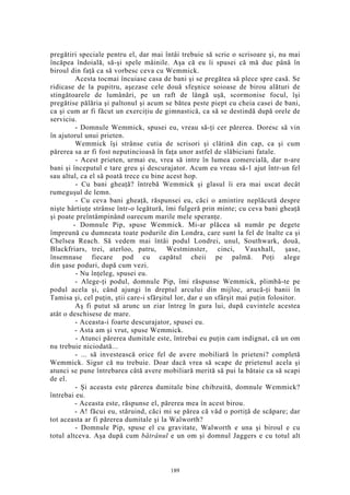 pregătiri speciale pentru el, dar mai întâi trebuie să scrie o scrisoare şi, nu mai
încăpea îndoială, să-şi spele mâinile. Aşa că eu îi spusei că mă duc până în
biroul din faţă ca să vorbesc ceva cu Wemmick.
Acesta tocmai încuiase casa de bani şi se pregătea să plece spre casă. Se
ridicase de la pupitru, aşezase cele două sfeşnice soioase de birou alături de
stingătoarele de lumânări, pe un raft de lângă uşă, scormonise focul, îşi
pregătise pălăria şi paltonul şi acum se bătea peste piept cu cheia casei de bani,
ca şi cum ar fi făcut un exerciţiu de gimnastică, ca să se destindă după orele de
serviciu.
- Domnule Wemmick, spusei eu, vreau să-ţi cer părerea. Doresc să vin
în ajutorul unui prieten.
Wemmick îşi strânse cutia de scrisori şi clătină din cap, ca şi cum
părerea sa ar fi fost neputincioasă în faţa unor astfel de slăbiciuni fatale.
- Acest prieten, urmai eu, vrea să intre în lumea comercială, dar n-are
bani şi începutul e tare greu şi descurajator. Acum eu vreau să-1 ajut într-un fel
sau altul, ca el să poată trece cu bine acest hop.
- Cu bani gheaţă? întrebă Wemmick şi glasul îi era mai uscat decât
rumeguşul de lemn.
- Cu ceva bani gheaţă, răspunsei eu, căci o amintire neplăcută despre
nişte hârtiuţe strânse într-o legătură, îmi fulgeră prin minte; cu ceva bani gheaţă
şi poate preîntâmpinând oarecum marile mele speranţe.
- Domnule Pip, spuse Wemmick. Mi-ar plăcea să număr pe degete
împreună cu dumneata toate podurile din Londra, care sunt la fel de înalte ca şi
Chelsea Reach. Să vedem mai întâi podul Londrei, unul, Southwark, două,
Blackfriars, trei, aterloo, patru, Westminster, cinci, Vauxhall, şase,
însemnase fiecare pod cu capătul cheii pe palmă. Poţi alege
din şase poduri, după cum vezi.
- Nu înţeleg, spusei eu.
- Alege-ţi podul, domnule Pip, îmi răspunse Wemmick, plimbă-te pe
podul acela şi, când ajungi în dreptul arcului din mijloc, arucă-ţi banii în
Tamisa şi, cel puţin, ştii care-i sfârşitul lor, dar e un sfârşit mai puţin folositor.
Aş fi putut să arunc un ziar întreg în gura lui, după cuvintele acestea
atât o deschisese de mare.
- Aceasta-i foarte descurajator, spusei eu.
- Asta am şi vrut, spuse Wemmick.
- Atunci părerea dumitale este, întrebai eu puţin cam indignat, că un om
nu trebuie niciodată...
- ... să investească orice fel de avere mobiliară în prieteni? completă
Wemmick. Sigur că nu trebuie. Doar dacă vrea să scape de prietenul acela şi
atunci se pune întrebarea câtă avere mobiliară merită să pui la bătaie ca să scapi
de el.
- Şi aceasta este părerea dumitale bine chibzuită, domnule Wemmick?
întrebai eu.
- Aceasta este, răspunse el, părerea mea în acest birou.
- A! făcui eu, stăruind, căci mi se părea că văd o portiţă de scăpare; dar
tot aceasta ar fi părerea dumitale şi la Walworth?
- Domnule Pip, spuse el cu gravitate, Walworth e una şi biroul e cu
totul altceva. Aşa după cum bătrânul e un om şi domnul Jaggers e cu totul alt
189
 