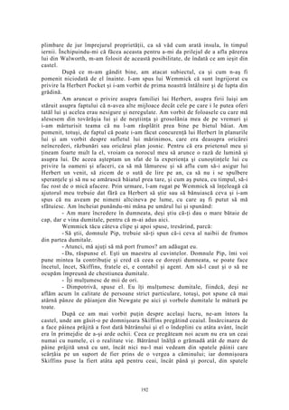plimbare de jur împrejurul proprietăţii, ca să văd cum arată insula, în timpul
iernii. Închipuindu-mi că făcea aceasta pentru a-mi da prilejul de a afla părerea
lui din Walworth, m-am folosit de această posibilitate, de îndată ce am ieşit din
castel.
După ce m-am gândit bine, am atacat subiectul, ca şi cum n-aş fi
pomenit niciodată de el înainte. I-am spus lui Wemmick că sunt îngrijorat cu
privire la Herbert Pocket şi i-am vorbit de prima noastră întâlnire şi de lupta din
grădină.
Am aruncat o privire asupra familiei lui Herbert, asupra firii luişi am
stăruit asupra faptului că n-avea alte mijloace decât cele pe care i le putea oferi
tatăl lui şi acelea erau nesigure şi neregulate. Am vorbit de foloasele cu care mă
alesesem din tovărăşia lui şi de neştiinţa şi grosolănia mea de pe vremuri şi
i-am mărturisit teama că nu l-am răsplătit prea bine pe bietul băiat. Am
pomenit, totuşi, de faptul că poate i-am făcut concurenţă lui Herbert în planurile
lui şi am vorbit despre sufletul lui mărinimos, care era deasupra oricărei
neîncrederi, răzbunări sau oricărui plan josnic. Pentru că era prietenul meu şi
ţineam foarte mult la el, vroiam ca norocul meu să arunce o rază de lumină şi
asupra lui. De aceea aşteptam un sfat de la experienţa şi cunoştinţele lui cu
privire la oameni şi afaceri, ca să mă lămuresc şi să aflu cum să-i asigur lui
Herbert un venit, să zicem de o sută de lire pe an, ca să nu i se spulbere
speranţele şi să nu se amărască băiatul prea tare, şi cum aş putea, cu timpul, să-i
fac rost de o mică afacere. Prin urmare, l-am rugat pe Wemmick să înţeleagă că
ajutorul meu trebuie dat fără ca Herbert să ştie sau să bănuiască ceva şi i-am
spus că nu aveam pe nimeni altcineva pe lume, cu care aş fi putut să mă
sfătuiesc. Am încheiat punându-mi mâna pe umărul lui şi spunând:
- Am mare încredere în dumneata, deşi ştiu că-ţi dau o mare bătaie de
cap, dar e vina dumitale, pentru că m-ai adus aici.
Wemmick tăcu câteva clipe şi apoi spuse, tresărind, parcă:
- Să ştii, domnule Pip, trebuie să-ţi spun că-i ceva al naibii de frumos
din partea dumitale.
- Atunci, mă ajuţi să mă port frumos? am adăugat eu.
- Da, răspunse el. Eşti un maestru al cuvintelor. Domnule Pip, îmi voi
pune mintea la contribuţie şi cred că ceea ce doreşti dumneata, se poate face
încetul, încet, Skiffins, fratele ei, e contabil şi agent. Am să-l caut şi o să ne
ocupăm împreună de chestiunea dumitale.
- Îţi mulţumesc de mii de ori.
- Dimpotrivă, spuse el. Eu îţi mulţumesc dumitale, fiindcă, deşi ne
aflăm acum în calitate de persoane strict particulare, totuşi, pot spune că mai
atârnă pânze de păianjen din Newgate pe aici şi vorbele dumitale le mătură pe
toate.
După ce am mai vorbit puţin despre acelaşi lucru, ne-am întors la
castel, unde am găsit-o pe domnişoara Skiffins pregătind ceaiul. Însărcinarea de
a face pâinea prăjită a fost dată bătrânului şi el o îndeplini cu atâta avânt, încât
era în primejdie de a-şi arde ochii. Ceea ce pregăteam noi acum nu era un ceai
numai cu numele, ci o realitate vie. Bătrânul înălţă o grămadă atât de mare de
pâine prăjită unsă cu unt, încât nici nu-l mai vedeam din spatele pâinii care
scârţâia pe un suport de fier prins de o vergea a căminului; iar domnişoara
Skiffins puse la fiert atâta apă pentru ceai, încât până şi porcul, din spatele
192
 