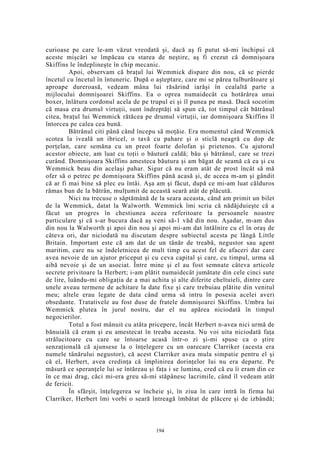 curioase pe care le-am văzut vreodată şi, dacă aş fi putut să-mi închipui că
aceste mişcări se împăcau cu starea de neştire, aş fi crezut că domnişoara
Skiffins le îndeplineşte în chip mecanic.
Apoi, observam că braţul lui Wemmick dispare din nou, că se pierde
încetul cu încetul în întuneric. După o aşteptare, care mi se părea tulburătoare şi
aproape dureroasă, vedeam mâna lui răsărind iarăşi în cealaltă parte a
mijlocului domnişoarei Skiffins. Ea o oprea numaidecât cu hotărârea unui
boxer, înlătura cordonul acela de pe trupul ei şi îl punea pe masă. Dacă socotim
că masa era drumul virtuţii, sunt îndreptăţi să spun că, tot timpul cât bătrânul
citea, braţul lui Wemmick rătăcea pe drumul virtuţii, iar domnişoara Skiffins îl
întorcea pe calea cea bună.
Bătrânul citi până când începu să moţăie. Era momentul când Wemmick
scotea la iveală un ibricel, o tavă cu pahare şi o sticlă neagră cu dop de
porţelan, care semăna cu un preot foarte dolofan şi prietenos. Cu ajutorul
acestor obiecte, am luat cu toţii o băutură caldă; bău şi bătrânul, care se trezi
curând. Domnişoara Skiffins amesteca băutura şi am băgat de seamă că ea şi cu
Wemmick beau din acelaşi pahar. Sigur că nu eram atât de prost încât să mă
ofer să o petrec pe domnişoara Skiffins până acasă şi, de aceea m-am şi gândit
că ar fi mai bine să plec eu întâi. Aşa am şi făcut, după ce mi-am luat călduros
rămas bun de la bătrân, mulţumit de această seară atât de plăcută.
Nici nu trecuse o săptămână de la seara aceasta, când am primit un bilet
de la Wemmick, datat la Walworth. Wemmick îmi scria că nădăjduieşte că a
făcut un progres în chestiunea aceea referitoare la persoanele noastre
particulare şi că s-ar bucura dacă aş veni să-1 văd din nou. Aşadar, m-am dus
din nou la Walworth şi apoi din nou şi apoi mi-am dat întâlnire cu el în oraş de
câteva ori, dar niciodată nu discutam despre subiectul acesta pe lângă Little
Britain. Important este că am dat de un tânăr de treabă, negustor sau agent
maritim, care nu se îndeletnicea de mult timp cu acest fel de afaceri dar care
avea nevoie de un ajutor priceput şi cu ceva capital şi care, cu timpul, urma să
aibă nevoie şi de un asociat. Între mine şi el au fost semnate câteva articole
secrete privitoare la Herbert; i-am plătit numaidecât jumătate din cele cinci sute
de lire, luându-mi obligaţia de a mai achita şi alte diferite cheltuieli, dintre care
unele aveau termene de achitare la date fixe şi care trebuiau plătite din venitul
meu; altele erau legate de data când urma să intru în posesia acelei averi
obsedante. Tratativele au fost duse de fratele domnişoarei Skiffins. Umbra lui
Wemmick plutea în jurul nostru, dar el nu apărea niciodată în timpul
negocierilor.
Totul a fost mânuit cu atâta pricepere, încât Herbert n-avea nici urmă de
bănuială că eram şi eu amestecat în treaba aceasta. Nu voi uita niciodată faţa
strălucitoare cu care se întoarse acasă într-o zi şi-mi spuse ca o ştire
senzaţională că ajunsese la o înţelegere cu un oarecare Clarriker (acesta era
numele tânărului negustor), că acest Clarriker avea mula simpatie pentru el şi
că el, Herbert, avea credinţa că împlinirea dorinţelor lui nu era departe. Pe
măsură ce speranţele lui se întăreau şi faţa i se lumina, cred că eu îi eram din ce
în ce mai drag, căci mi-era greu să-mi stăpânesc lacrimile, când îl vedeam atât
de fericit.
În sfârşit, înţelegerea se încheie şi, în ziua în care intră în firma lui
Clarriker, Herbert îmi vorbi o seară întreagă îmbătat de plăcere şi de izbândă;
194
 