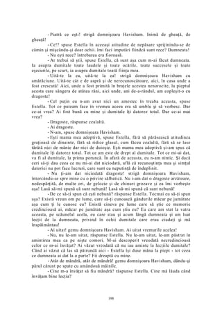 - Piatră ce eşti! strigă domnişoara Havisham. Inimă de gheaţă, de
gheaţă!
- Ce!? spuse Estella în aceeaşi atitudine de nepăsare sprijinindu-se de
cămin şi mişcându-şi doar ochii. îmi faci imputări fiindcă sunt rece? Dumneata!
- Nu eşti rece? întrebarea era fioroasă.
- Ar trebui să ştii, spuse Estella, că sunt aşa cum m-ai făcut dumneata.
Ia asupra dumitale toate laudele şi toate ocările, toate succesele şi toate
eşecurile, pe scurt, ia asupra dumitale toată fiinţa mea.
- Uită-te la ea, uită-te la ea! strigă domnişoara Havisham cu
amărăciune. Uită-te cât e de aspră şi de nerecunoscătoare, aici, în casa unde a
fost crescută! Aici, unde a fost primită în braţele acestea nenorocite, la pieptul
acesta care sângera de atâtea răni, aici unde, ani de-a-rândul, am copleşit-o cu
dragoste!
- Cel puţin eu n-am avut nici un amestec în treaba aceasta, spuse
Estella. Tot ce puteam face în vremea aceea era să umblu şi să vorbesc. Dar
ce-ai vrea? Ai fost bună cu mine şi dumitale îţi datorez totul. Dar ce-ai mai
vrea?
- Dragoste, răspunse cealaltă.
- Ai dragoste.
- N-am, spuse domnişoara Havisham.
- Eşti mama mea adoptivă, spuse Esteîla, fără să părăsească atitudinea
graţioasă de dinainte, fără să ridice glasul, cum făcea cealaltă, fără să se lase
târâtă nici de mânie dar nici de duioşie. Eşti mama mea adoptivă şi-am spus că
dumitale îţi datorez totul. Tot ce am este de drept al dumitale. Tot ce mi-ai dat,
va fi al dumitale, la prima poruncă. În afară de aceasta, eu n-am nimic. Şi dacă
ceri să-ţi dau ceea ce nu mi-ai dat niciodată, află că recunoştinţa mea şi simţul
datoriei nu pot face lucruri, care sunt cu neputinţă de îndeplinit.
- Nu ţi-am dat niciodată dragoste! strigă domnişoara Havisham,
întorcându-se spre mine cu o privire sălbatică. Nu i-am dat o dragoste arzătoare,
nedespărţită, de multe ori, de gelozie şi de chinuri grozave şi ea îmi vorbeşte
aşa! Lasă să-mi spună că sunt nebună! Lasă să-mi spună că sunt nebună!
- De ce să-ţi spun că eşti nebună? răspunse Estella. Tocmai eu să-ţi spun
aşa? Există vreun om pe lume, care să-ţi cunoască gândurile măcar pe jumătate
aşa cum ţi le cunosc eu? Există cineva pe lume care să ştie ce memorie
credincioasă ai, măcar pe jumătate aşa cum ştiu eu? Eu care am stat la vatra
aceasta, pe scăunelul acela, eu care stau şi acum lângă dumneata şi am luat
lecţii de la dumneata, privind în ochii dumitale care erau ciudaţi şi mă
înspăimântau!
- Ai uitat! gemu domnişoara Havisham. Ai uitat vremurile acelea!
- Nu, nu le-am uitat, răspunse Estella. Nu le-am uitat, le-am păstrat în
amintirea mea ca pe nişte comori. M-ai descoperit vreodată necredincioasă
celor ce m-ai învăţat? Ai văzut vreodată că nu iau aminte la lecţiile dumitale?
Când ai văzut că las să pătrundă aici - Estella îşi duse mâna la piept - tot ceea
ce dumneata ai dat la o parte? Fii dreaptă cu mine.
- Atât de mândră, atât de mândră! gemu domnişoara Havisham, dându-şi
părul cărunt pe spate cu amândouă mâinile.
- Cine m-a învăţat să fiu mândră? răspunse Estella. Cine mă lăuda când
învăţam bine lecţia?
198
 