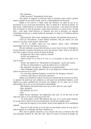 - Pip, domnule.
- Unde locuieşti? Numaidecât să-mi spui.
Am arătat cu degetul în direcţia unde se întindea satul nostru, printre
aninii şi plopii de pe malul neted, cam la o milă depărtare de biserică.
După ce m-a privit o clipă, omul mă întoarse cu capul în jos şi cu
picioarele în sus şi-mi goli buzunarele. Dar, în afară de o bucată de pâine, nu
găsi nimic. Când biserica se întoarse din nou în picioare - căci omul era atât de
iute în mişcări şi atât de puternic, încât răsuci biserica cu susul în jos, în faţa
mea - cum spun, când biserica se întoarse din nou în picioare, eu şedeam
tremurând cocoţat pe o piatră înaltă de mormânt, în timp ce el înfuleca pâinea
cu lăcomie.
- Măi puştiule, făcu omul, lingându-şi buzele, dar dolofan obraji mai ai.
Cred că, într-adevăr, aveam obrajii dolofani, deşi pe atunci era cam
mititel şi nu prea voinic pentru vârsta mea.
- Să fiu al naibii, dacă nu i-aş mânca! spuse omul, clătinând
ameninţător din cap. Zău dacă n-aş face-o.
Mi-am exprimat cu gravitate dorinţa ca acest lucru să nu se întâmple şi
m-am încleştat cu putere de piatra pe care mă aşezase omul, întâi ca să mă ţin
mai bine şi apoi ca să nu cumva să încep să plâng.
- Ia spune-mi, făcu omul, unde ţi-e mama?
- Acolo! am răspuns eu.
- Omul tresări ca şi cum ar fi vrut s-o ia la goană, se opri, apoi, şi se
uită în urmă.
- Acolo, am explicat eu: "deasemeni şi Georgiana", aceea este mama.
- A! făcu el, întorcându-se; şi ăla de alături de ea e tatăl tău?
- Da, domnule, am spus eu. "Răposat în această parohie".
- Aha! bodogăni omul, gânditor. Şi tu pe lângă cine trăieşti acum, dacă
cumva te mai las eu cu zile?
- Cu sora-mea, doamna Gargery, nevasta lui Joe Gargery, fierarul.
- Fierarul, aha! făcu el. Şi-şi privi piciorul.
După ce-şi plimbă de câteva ori privirea întunecată de la picior la mine.
se apropie de piatra pe care şedeam eu, mă apucă de amândouă mâinile şi mă
împinse pe spate, ţinându-mă cât putea mai departe de el; ochii lui se uitau
pătrunzători în ai mei şi eu îl priveam cu deznădejde.
- Măi băieţaş, mă întreb dacă să te las cu zile. Ştii ce-i aia o pilă?
- Ştiu, domnule.
- Dar haleală, ştii ce-i?
- Ştiu.
După fiecare întrebare, mă înghiontea mai tare, ca să mă facă să mă
simt mai slab şi ca să mă înfricoşeze mai rău.
- Ai să-mi aduci o pilă. Mă împinse din nou. Şi ai să-mi aduci haleală.
Şi iar mă smuci. Dacă nu îţi scot măruntaiele. Şi mă mai zgâlţâi puţin.
Eram atât de îngrozit şi de ameţit, încât m-am agăţat de el cu amândouă
mâinile.
- Dac-aţi fi atât de bun şi m-aţi lăsa să stau drept, poate că n-aş mai fi
atât de ameţit şi aş înţelege mai bine, îndrăzni eu.
Mi-a dat un ghiont zdravăn şi m-a răsucit din nou şi biserica sări din
nou deasupra moriştii de vânt din vârf. Apoi m-a ţinut în poziţia de drepţi, pe
2
 