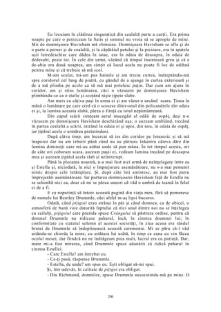 Eu locuiam în clădirea singuratică din cealaltă parte a curţii. Era prima
noapte pe care o petreceam la Satis şi somnul nu vroia să se apropie de mine.
Mii de domnişoare Havisham mă chinuiau. Domnişoara Havisham se afla şi de
o parte a pernei şi de cealaltă, şi la căpătâiul patului şi la picioare, era în spatele
uşii întredeschise care dădea în iatac, era în odaia de deasupra, în odaia de
dedesubt, peste tot. În cele din urmă, văzând că timpul înaintează greu şi că e
de-abia ora două noaptea, am simţit că locul acela nu poate fi loc de odihnă
pentru mine şi că trebuie să mă scol.
M-am sculat, mi-am pus hainele şi am trecut curtea, îndreptându-mă
spre coridorul cel lung de piatră, cu gândul de a ajunge în curtea exterioară şi
de a mă plimba pe acolo ca să mă mai potolesc puţin. Dar cum am ajuns în
coridor, am şi stins lumânarea, căci o văzusem pe domnişoara Havisham
plimbându-se ca o stafie şi.scoţând nişte ţipete slabe.
Am mers cu câţiva paşi în urma ei şi am văzut-o urcând scara. Ţinea în
mână o lumânare pe care cred că o scosese dintr-unul din policandrele din odaia
ei şi, la lumina aceasta slabă, părea o fiinţă cu totul nepământeană.
Din capul scării simţeam aerul mucegăit al odăii de ospăţ, deşi n-o
văzusem pe domnişoara Havisham deschizând uşa; o auzeam umblând, trecând
în partea cealaltă a scării, intrând în odaia ei şi apoi, din nou, în odaia de ospăţ,
iar ţipătul acela o urmărea pretutindeni.
După câtva timp, am încercat să ies din coridor pe întuneric şi să mă
înapoiez dar nu am izbutit până când nu au pătruns înăuntru câteva dâre din
lumina dimineţii care mi-au arătat unde să pun mâna. În tot timpul acesta, ori
de câte ori coboram scara, auzeam paşii ei, vedeam lumina trecând pe deasupra
mea şi auzeam ţipătul acela slab şi neîntrerupt.
Până la plecarea noastră, n-a mai fost nici urmă de neînţelegere între ea
şi Estella şi, niciodată, în nici o împrejurare asemănătoare, nu s-a mai pomenit
nimic despre cele întâmplare. Şi, după câte îmi amintesc, au mai fost patru
împrejurări asemănătoare. Iar purtarea domnişoarei Havisham faţă de Estella nu
se schimbă nici ea, doar că mi se părea uneori că văd o umbră de teamă în felul
ei de a fi.
E cu neputinţă să întorc această pagină din viaţa mea, fără să pomenesc
de numele lui Bentley Drummle, căci altfel m-aş lipsi bucuros.
Odată, când piţigoii erau strânşi în păr şi când domnea, ca de obicei, o
atmosferă de bună voie datorită faptului că nici unul dintre noi nu se înţelegea
cu ceilalţi, piţigoiul care prezida spuse Crângului să păstreze ordine, pentru că
domnul Drummle nu ridicase paharul, încă, în cinstea doamnei lui; în
conformitate cu statutul solemn al acestei societăţi, în ziua aceea era rândul
brutei de Drummle să îndeplinească această ceremonie. Mi se păru că-l văd
uitându-se chiorâş la mine, cu uitătura lui urâtă, în timp ce cana cu vin făcea
ocolul mesei, dar fiindcă nu ne îndrăgeam prea mult, lucrul era cu putinţă. Dar,
mare mi-a fost mirarea, când Drummle spuse adunării că ridică paharul în
cinstea Estellei.
- Care Estella? am întrebat eu.
- Ce-ţi pasă, răspunse Drummle.
- Estella, de unde? am spus eu. Eşti obligat să-mi spui.
Şi, într-adevăr, în calitate de piţigoi era obligat.
- Din Richmond, domnilor, spuse Drummle nesocotindu-mă pe mine. O
200
 