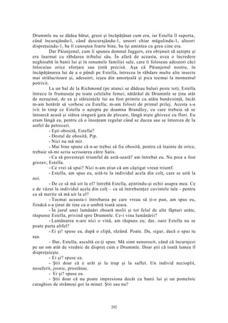 Drummle nu se dădea bătut, greoi şi încăpăţânat cum era, iar Estella îl suporta,
când încurajându-l, când descurajându-1, uneori chiar măgulindu-1, alteori
dispreţuindu-1, ba îl cunoştea foarte bine, ba îşi amintea cu greu cine era.
Dar Păianjenul, cum îi spunea domnul Jaggers, era obişnuit să aştepte şi
era înarmat cu răbdarea tribului său. În afară de aceasta, avea o încredere
neghioabă în banii lui şi în renumele familiei sale, care îi foloseau adeseori căci
înlocuiau orice sforţare sau ţintă precisă. Aşa că Păianjenul nostru, în
încăpăţânarea lui de a o pândi pe Estella, întrecea în răbdare multe alte insecte
mai strălucitoare şi, adeseori, ieşea din amorţeală şi pica tocmai la momentul
potrivit.
La un bal de la Richmond (pe atunci se dădeau baluri peste tot), Estella
întrecu în frumuseţe pe toate celelalte femei; nătărăul de Drummle se ţinu atât
de neruşinat, de ea şi stăruinţele lui au fost primite cu atâta bunăvoinţă, încât
m-am hotărât să vorbesc cu Estella; m-am folosit de primul prilej. Acesta s-a
ivit în timp ce Estella o aştepta pe doamna Brandley, cu care trebuia să se
întoarcă acasă şi stătea singură gata de plecare, lângă nişte ghivece cu flori. Eu
eram lângă ea, pentru că o însoţeam regulat când se ducea sau se întorcea de la
astfel de petreceri.
- Eşti obosită, Estella?
- Destul de obosită, Pip.
- Nici nu mă mir.
- Mai bine spune că n-ar trebui să fiu obosită, pentru că înainte de orice,
trebuie să-mi scriu scrisoarea către Satis.
- Ca să povesteşti triumful de astă-seară? am întrebat eu. Nu prea a fost
grozav, Estella.
- Ce vrei să spui? Nici n-am ştiut că am câştigat vreun triumf.
- Estella, am spus eu, uită-te la individul acela din colţ, care se uită la
noi.
- De ce să mă uit la el? întrebă Estella, aţintindu-şi ochii asupra mea. Ce
e de văzut la individul acela din colţ – ca să întrebuinţez cuvintele tale - pentru
ca să merite să mă uit la el?
- Tocmai aceasta-i întrebarea pe care vreau să ţi-o pun, am spus eu,
fiindcă s-a ţinut de tine ca o umbră toată seara.
- În jurul unei lumânări zboară molii şi tot felul de alte făpturi urâte,
răspunse Estella, privind spre Drummle. Ce-i vina lumânării?
- Lumânarea n-are nici o vină, am răspuns eu; dar, oare Estella nu se
poate purta altfel?
- Ei şi! spuse ea, după o clipă, râzând. Poate. Da, sigur, dacă o spui tu
aşa.
- Dar, Estella, ascultă ce-ţi spun. Mă simt nenorocit, când că încurajezi
pe un om atât de vrednic de dispreţ cum e Drummle. Doar ştii că toată lumea îl
dispreţuieşte.
- Ei şi? spuse ea.
- Ştii doar că e urât şi la trup şi la suflet. Un individ necioplit,
nesuferit, josnic, prostănac.
- Ei şi? spuse ea.
- Ştii doar că nu poate impresiona decât cu banii lui şi un pomelnic
caraghios de strămoşi goi la minet. Ştii sau nu?
202
 