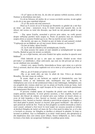 - Ei şi? spuse ea din nou. Şi, de câte ori spunea vorbele acestea, ochii ei
frumoşi se deschideau mai mari.
Ca să nu folosesc alt mijloc de a-i scuza cuvintele acestea, m-am agăţat
eu de ele şi am spus repetând răspicat:
- Ei şi! De aceea mă simt nenorocit.
Dacă aş fi crezut că ea îl încuraja pe Drummle cu gândul de a mă face
pe mine - pe mine - nenorocit, m-aş fi simţit inima mai uşoară; dar, ca de
obicei, mă scotea cu totul din discuţie, aşa încât nu mă puteam gândi la aşa
ceva.
- Pip, spuse Estella, aruncând o privire prin odaie, nu vorbi prostii
despre influenţa purtării mele asupra ta. Poate că purtarea mea are înrâuriri
asupra altora şi aceasta fiindcă aşa iu eu. Dar nu merită să mai vorbim.
- Ba merită, am spus eu, fiindcă nu pot să îndur să aud oamenii zicând:
"Copleşeşte pe un bădăran, pe cel mai josnic dintre oameni, cu favoruri".
- Eu pot să îndur, spuse Estella.
- O, nu fii atât de mândră şi de neînduplecată, Estella.
- În clipa aceasta îmi spune că sunt mândră şi neînduplecată! îşi spuse
Estella, făcând un gest de mirare cu mâinile.
Şi, cu o clipă înainte, mă certa fiindcă îmi aplec urechea la spusele unui
bădăran!
- Fără îndoială că aşa e, am spus eu repezit, fiindcă te-am văzut
privindu-1 şi zâmbindu-i, chiar astă-seară, aşa cum nu mă priveşti pe mine şi
nu-mi zâmbeşti mie niciodată.
- Atunci vrei, spuse Estella, întorcându-se brusc spre mine cu o privire
fixă şi serioasă, dacă nu chiar supărată-vrei să te mint şi să te prind şi pe tine în
cursă?
- Dar ce, pe el îl minţi şi-l prinzi în cursă?
- Da, şi pe mulţi alţii, pe toţi, în afară de tine. Uite-o pe doamna
Brandley. Nu mai vreau să vorbesc.
Şi acum, după ce am încheiat un capitol al frământărilor care îmi
stăpâneau inima şi mă îndurerau atât, nestânjenit trec mai departe, la
întâmplarea care avea să mă urmărească timp şi mai îndelungat, întâmplare care
era pregătită din vremea când nici noi nu ştiam că Estella exista pe lume, încă
din vremea când mintea ei de copil începea să fie sucita în mâinile pustietoare
ale domnişoarei Havisham.
O poveste ciudată spune că lespedea de piatră care trebuie să cadă
asupra patului sultanului, în toiul gloriei acestuia, a fost cioplită, încetul cu
încetul, din blocul de stâncă; că tunelul prin care trebuie să treacă sfoara ce
avea să ţină lespedea a fost, încetul cu încetul, scobit prin munte, apoi că
lespedea a fost, încetul cu încetul, ridicată şi potrivită pe acoperiş; că frânghia a
fost dusă până la piatră, încetul cu încetul, prin gaura nesfârşită - din stâncă şi
apoi prinsă de inelul de fier. Toate au fost pregătite cu multă osteneală şi când a
sosit ceasul, sultanul a fost trezit în toiul nopţii iar securea ascuţită ce trebuia
să desfacă frânghia de inelul cel mare de fier a fost pusă în mâna lui; şi el a dat
o lovitură cu securea, iar frânghia se desfăcu şi alunecă la pământ, în timp ce
tavanul se prăbuşi. Aşa s-a întâmplat şi cu mine: toată munca, din apropierea şi
din depărtarea mea care ţintea acest sfârşit, fusese înfăptuită; şi, într-o clipă,
lovitura a fost dată, iar acoperişul fortăreţei se prăbuşi peste mine.
203
 