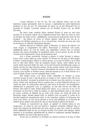 XXXIX
Aveam douăzeci şi trei de ani. Nu mai aflasem nimic care să mă
lumineze asupra speranţelor mele şi trecuse o săptămână de când împlinisem
douăzeci şi trei de ani. Ne mutaserăm de peste un an din Barnard's Inn şi
locuiam la Temple. Locuinţa noastră era un Garden Count, jos, pe malul
fluviului.
De câtva timp, relaţiile dintre domnul Pocket şi mine nu mai erau
aceleaşi ca la început, măcar că ne împăcăm foarte bine. Deşi nu eram în stare
să mă apuc de nimic serios - nădăjduiesc că din pricina mijloacelor mele de trai
nesigure – îmi plăcea să citesc şi citeam regulat, timp de zece ore pe zi.
Afacerea lui Herbert progresa şi, în ce mă priveşte, lucrurile nu erau aşa cum
le-am descris la sfârşitul capitolului dinainte.
Herbert plecase în călătorie până la Marsilia, în interes de afaceri. Eu
eram singur şi singurătatea mă apăsa. Descurajat şi neliniştit cum eram,
nădăjduind mereu că ziua de mâine sau săptămâna viitoare îmi va lumina
drumul, dar mereu dezamăgit în aşteptările mele, mi-era grozav de dor de faţa
voioasă şi de răspunsurile vioaie ale prietenului meu.
Era o vreme nesuferită: furtună şi ploaie şi iarăşi furtună şi ploaie;
noroi, noroi, noroi adânc pe toate străzile. În fiecare un văl greu se lăsa asupra
Londrei, venind dinspre răsărit şi cobora mereu, ca şi cum în răsărit s-ar fi aflat
nori şi vânt fără sfârşit. Atât de cumplită fusese vijelia, încât tablele de pe
casele înalte fuseseră târâte de vânt, iar la ţară fuseseră dezrădăcinaţi copaci şi
aripile morilor de vânt fuseseră smulse. De pe coastă veneau veşti triste despre
furtuni şi naufragii. Vijeliile fuseseră întovărăşite de torente de ploaie şi ziua
aceasta, care tocmai se încheia acum, când mă aşezam şi eu în faţa focului cu o
carte în mână, fusese cea mai cumplită dintre toate.
Din timpul acela, s-au făcut multe schimbări în Temple şi acum
cartierul acesta nu mai e atât de pustiu ca atunci şi nici vederea spre fluviu nu
mai este deschisă. Locuiam la ultimul etaj al ultimei case din cartier şi, în seara
aceea, vântul care năvălea pe fluviu scutura casa, ca nişte bubuituri de tun, ca o
vijelie pe mare. Şi când ploaia adusă de vânt lovea în ferestre, îmi închipuiam,
uitându-mă la geamurile care se zgâlţâiau, că mă aflu într-un far bătut de
furtuni. Din când în când, fumul ţâşnea din cămin, ca şi cum nici el nu s-ar fi
încumetat să iasă într-o astfel de noapte; şi când deschideam uşile şi mă uitam
pe scară, vedeam că lămpile de pe scări erau stinse; iar când mă uitam pe
ferestrele negre, făcând umbră feţei cu mâinile (nici nu putea fi vorba să le
deschid împotriva muşcăturilor ploii şi ale vântului) vedeam că felinarele din
curte erau stinse, că cele de pe porturi şi de pe mal pâlpâiau şi că focurile de
cărbuni de pe şlepuri erau duse de vânt ca nişte picături aprinse de ploaie.
Citeam cu ceasornicul pe masă, cu gândul să închid cartea la ora
unsprezece. în clipa în care am închis-o, clopotul catedralei Sfântul Paul şi
multe alte clopote ale bisericilor din oraş, unele cu glas tare, altele în surdină,
altele rămânând slabe de tot, au început să bată. Era ciudat cum spărgea vântul
sunetele şi eu ascultam, gândindu-mă că vântul le copleşeşte aproape dangătul,
când, deodată, am auzit nişte paşi pe scară.
N-are rost sa amintesc ce nelinişte m-a făcut să tresar şi să leg, în chip
204
 