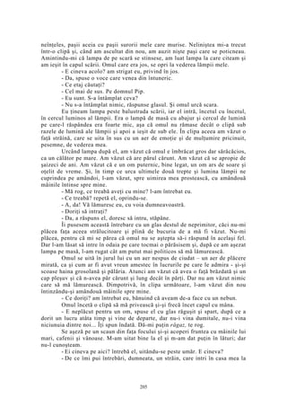 neînţeles, paşii aceia cu paşii surorii mele care murise. Neliniştea mi-a trecut
într-o clipă şi, când am ascultat din nou, am auzit nişte paşi care se poticneau.
Amintindu-mi că lampa de pe scară se stinsese, am luat lampa la care citeam şi
am ieşit în capul scării. Omul care era jos, se opri la vederea lămpii mele.
- E cineva acolo? am strigat eu, privind în jos.
- Da, spuse o voce care venea din întuneric.
- Ce etaj căutaţi?
- Cel mai de sus. Pe domnul Pip.
- Eu sunt. S-a întâmplat ceva?
- Nu s-a întâmplat nimic, răspunse glasul. Şi omul urcă scara.
Eu ţineam lampa peste balustrada scării, iar el intră, încetul cu încetul,
în cercul luminos al lămpii. Era o lampă de masă cu abajur şi cercul de lumină
pe care-l răspândea era foarte mic, aşa că omul nu rămase decât o clipă sub
razele de lumină ale lămpii şi apoi a ieşit de sub ele. În clipa aceea am văzut o
faţă străină, care se uita în sus cu un aer de emoţie şi de mulţumire pricinuit,
pesemne, de vederea mea.
Urcând lampa după el, am văzut că omul e îmbrăcat gros dar sărăcăcios,
ca un călător pe mare. Am văzut că are părul cărunt. Am văzut că se apropie de
şaizeci de ani. Am văzut că e un om puternic, bine legat, un om ars de soare şi
oţelit de vreme. Şi, în timp ce urca ultimele două trepte şi lumina lămpii ne
cuprindea pe amândoi, l-am văzut, spre uimirea mea prostească, cu amândouă
mâinile întinse spre mine.
- Mă rog, ce treabă aveţi cu mine? l-am întrebat eu.
- Ce treabă? repetă el, oprindu-se.
- A, da! Vă lămuresc eu, cu voia dumneavoastră.
- Doriţi să intraţi?
- Da, a răspuns el, doresc să intru, stăpâne.
Îi pusesem această întrebare cu un glas destul de neprimitor, căci nu-mi
plăcea faţa aceea strălucitoare şi plină de bucuria de a mă fi văzut. Nu-mi
plăcea, pentru că mi se părea că omul nu se aştepta să-i răspund în acelaşi fel.
Dar l-am lăsat să intre în odaia pe care tocmai o părăsisem şi, după ce am aşezat
lampa pe masă, l-am rugat cât am putut mai politicos să mă lămurească.
Omul se uită în jurul lui cu un aer nespus de ciudat – un aer de plăcere
mirată, ca şi cum ar fi avut vreun amestec în lucrurile pe care le admira - şi-şi
scoase haina grosolană şi pălăria. Atunci am văzut că avea o faţă brăzdată şi un
cap pleşuv şi că n-avea păr cărunt şi lung decât în părţi. Dar nu am văzut nimic
care să mă lămurească. Dimpotrivă, în clipa următoare, l-am văzut din nou
întinzându-şi amândouă mâinile spre mine.
- Ce doriţi? am întrebat eu, bănuind că aveam de-a face cu un nebun.
Omul încetă o clipă să mă privească şi-şi frecă încet capul cu mâna.
- E neplăcut pentru un om, spuse el cu glas răguşit şi spart, după ce a
dorit un lucru atâta timp şi vine de departe, dar nu-i vina dumitale, nu-i vina
niciunuia dintre noi... Îţi spun îndată. Dă-mi puţin răgaz, te rog.
Se aşeză pe un scaun din faţa focului şi-şi acoperi fruntea cu mâinile lui
mari, cafenii şi vânoase. M-am uitat bine la el şi m-am dat puţin în lături; dar
nu-l cunoşteam.
- Ei cineva pe aici? întrebă el, uitându-se peste umăr. E cineva?
- De ce îmi pui întrebări, dumneata, un străin, care intri în casa mea la
205
 