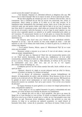 ceasul acesta din noapte? am spus eu.
- Eşti deştept, răspunse el, clătinând chibzuit şi drăgăstos din cap. Mă
bucur că te-ai făcut deştept! Dar nu te repezi la mine. O să-ţi pară rău pe urmă.
M-am lăsat păgubaş de intenţia pe care el o dibuise atât de bine, căci îl
cunoşteam. Nici o trăsătură de pe faţa lui nu-mi era cunoscută, dar, totuşi, îl
cunoşteam. Dacă vântul şi ploaia ar fi târât cu el toţi anii aceştia, ar fi
împrăştiat toate întâmplările din răstimpul acesta, dacă, ne-ar fi dus din nou în
cimitirul unde am stat pentru întâia oară faţă în faţă şi tot nu l-aş fi cunoscut
mai bine decât îl cunoşteam acum, când stătea pe scaunul din faţa focului. Nu
era nevoie să scoată o pilă din buzunar şi să şi-o lege în jurul capului; nu era
nevoie să-şi cuprindă spatele cu mâinile şi să umble tremurând prin odaie ca
să-l recunosc. Îl cunoscusem înainte ca el să mă ajute cu vreuna din mişcările
acestea deşi, cu o clipă înainte, nici nu-mi dădusem seama că bănuiesc măcar
identitatea lui.
Se întoarse spre locul meu şi-şi întinse din nou amândouă mâinile.
Neştiind ce să fac - căci de mirare nu mai eram stăpân pe mine - i-am dat
mâinile cu silă. El le strânse din toată inima, le ridică la gura lui, le sărută şi le
strânse mai departe.
- Te-ai purtat frumos, băiete, spuse el. Mărinimosul Pip! Şi eu n-am
uitat asta niciodată!
Deoarece schiţă o mişcare ca şi cum ar fi vrut să mă sărute, i-am pus
mâna pe piept, îndepărtându-l.
- Stai! am spus eu. Opreşte-te! Dacă îmi eşti recunoscător pentru cele
ce am făcut pentru dumneata, când eram mic, nădăjduiesc că ţi-ai arătat
recunoştinţa, schimbându-ţi felul de viaţă. Dacă ai venit să-mi mulţumeşti, află
că nu e nevoie. Totuşi, m-ai găsit şi, fără îndoială, că trebuie să fie ceva bun
în sentimentul care te-a adus aici, aşa că eu nu te voi izgoni;
dar trebuie totuşi să înţelegi că... eu...
Ciudăţenia privirii lui îmi atrase atenţia într-atât, încât vorbele mi s-au
oprit pe buze.
- Spuneai, observă el, după ce ne-am măsurat unul pe altul în tăcere,
spuneai că trebuie să înţeleg. Ce trebuie să înţeleg?
- Că nu doresc să reînnoiesc cunoştinţa aceasta întâmplătoare de
demult, în împrejurările de astăzi, atât de diferite. M-aş bucura să ştiu că te-ai
pocăit şi că ai devenit alt om. Mă bucură să-ţi spun toate acestea. Mă bucură că,
la gândul că merit să-mi mulţumeşti, ai venit să-mi mulţumeşti. Dar, totuşi,
drumurile noastre nu seamănă. Eşti ud şi pari ostenit. Vrei să bei ceva înainte
de plecare?
Îşi legase basmaua în jurul gâtului şi se uitase tot timpul pătrunzător la
mine, muşcând de capătul ei.
- Cred, spuse el, tot cu capătul basmalei în gură şi măsurându-mă mai
departe, că vreau să beau ceva înainte de plecare şi-ţi mulţumesc.
Pe o măsuţă din colţ se afla o tavă pregătită. Am pus-o pe masa de
lângă foc şi l-am întrebat ce vrea să bea. El atinse cu degetul una dintre sticle
fără să se uite la ea şi fără să scoată nici o vorbă, iar eu i-am pregătit nişte rom
fierbinte cu apă. Încercam să-mi stăpânesc mânia, dar privirea cu care mă
măsura, în timp ce se sprijinea pe spătarul scaunului, cu capul răsucit al
basmalei între dinţi - uitase de el, pesemne - mă făcea să tremur. Când, în cele
206
 
