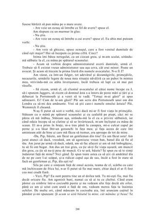 fusese hărăzit să pun mâna pe o mare avere.
- Are voie un ocnaş să întrebe ce fel de avere? spuse el.
Am răspuns cu un murmur în glas:
- Nu ştiu.
- Are voie un ocnaş să întrebe a cui avere? spuse el. Eu abia mai puteam
vorbi:
- Nu ştiu.
- Am voie să ghicesc, spuse ocnaşul, care a fost venitul dumitale de
când eşti major? Hai să începem cu prima cifră. Cinci?
Inima îmi bătea neregulat, ca un ciocan greu, şi m-am sculat, uitându-
mă sălbatic la el, cu mâna pe spătarul scaunului.
- Acum să vorbim despre administratorul averii dumitale, urmă el.
Trebuie să fi existat vreun administrator sau aşa ceva, cât erai minor. Poate un
avocat. Şi acum să trecem la prima literă din numele avocatului. N-o fi J?
Am văzut, ca într-un fulger, tot adevărul şi dezamăgirile, primejdiile,
necazurile, urmările legate de noua mea situaţie năvăliră ca un puhoi în mintea
mea, strivindu-mă cu atâta înverşunare, încât trebuia să lupt ca să mai pot
răsufla.
- Să zicem, urmă el, că clientul avocatului al cărui nume începe cu J,
să-i spunem Jaggers, să zicem că domnul ăsta s-a întors de peste mări şi ţări şi a
debarcat la Portsmouth şi a venit să te vadă. "Totuşi m-ai găsit" ai spus
adineaori. Ei! Cum de te-am găsit? Păi am scris din Portsmouth unui om din
Londra ca să-mi dea amănunte. Vrei să ştii care-i numele omului ăstuia? Păi,
Wemmick îl cheamă.
N-aş fi putut să scot o vorbă, nici dacă mi-ar fi fost viaţa în primejdie.
Stăteam cu o mână pe spătarul scaunului şi cu cealaltă pe piept, căci mi se
părea că mă înăbuş. Stăteam aşa, uitându-mă la el cu o privire sălbatică, iar
când odaia începu să se clatine şi să se învârtească, m-am încleştat cu mâna de
scaun. El m-a prins în braţe, m-a tras până la canapea, mi-a culcat capul pe
perne şi s-a lăsat îhtr-un genunchi în faţa mea; şi faţa aceea de care îmi
aminteam atât de bine şi care mă făcea să tremur, era aproape de tot de mine.
-Da, Pip, băiete, am făcut un gentleman din tine! Eu am făcut asta! Am
jurat atunci că dacă, vreodată, am să agonisesc vreun ban, banul ăla să fie al
tău. Am jurat pe urmă că dacă, odată, am să fac afaceri şi am să mă îmbogăţesc,
tu să fii om bogat. Am dus un trai greu, ca ţie să-ţi fie viaţa uşoară; am muncit
din greu, ca ţie să nu-ţi pese de muncă. Ce te ură, băiete? Îţi spun eu să te simţi
îndatorat faţă de mine? Nici gând. Îţi spun toate astea ca să ştii că amărâtul ăla
de ne pe care l-ai scăpat, şi-a ridicat capul aşa de sus, încât a fost în stare să
facă un gentleman şi, Pip, ăla eşti tu!
Sila pe care o simţeam faţă de omul acesta, teama de el, scârba cu care
mă închirceam de frica lui, n-ar fi putut să fie mai mare, chiar dacă el ar fi fost
cea mai crudă fiară.
- Vezi, Pip? Eu sunt pentru tine un al doilea tată. Tu mi-eşti fiu, mai fiu
decât oricare fiu. Am agonisit bani, numai ca să ai tu ce cheltui. Când eram
păstor cu simbrie într-o cocioabă pustie şi nu vedeam alte feţe decât ale oilor,
până ce am şi uitat cum arată o faţă de om, vedeam mereu faţa ta înaintea
ochilor. De multe ori, când mâncam în cocioaba aia, îmi aruncam cuţitul în
pământ şi-mi spuneam: Şi acum se uită băiatul la mine, cât mănânc şi beau! Te
208
 