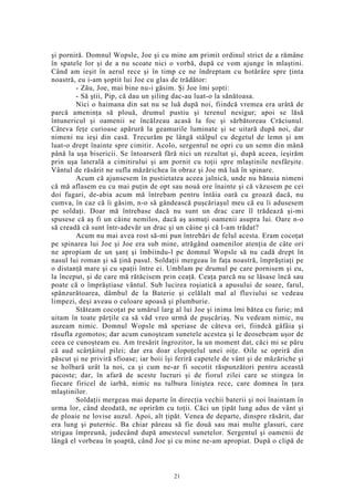 şi porniră. Domnul Wopsle, Joe şi cu mine am primit ordinul strict de a rămâne
în spatele lor şi de a nu scoate nici o vorbă, după ce vom ajunge în mlaştini.
Când am ieşit în aerul rece şi în timp ce ne îndreptam cu hotărâre spre ţinta
noastră, eu i-am şoptit lui Joe cu glas de trădător:
- Zău, Joe, mai bine nu-i găsim. Şi Joe îmi şopti:
- Să ştii, Pip, că dau un şiling dac-au luat-o la sănătoasa.
Nici o haimana din sat nu se luă după noi, fiindcă vremea era urâtă de
parcă ameninţa să plouă, drumul pustiu şi terenul nesigur; apoi se lăsă
întunericul şi oamenii se încălzeau acasă la foc şi sărbătoreau Crăciunul.
Câteva feţe curioase apărură la geamurile luminate şi se uitară după noi, dar
nimeni nu ieşi din casă. Trecurăm pe lângă stâlpul cu degetul de lemn şi am
luat-o drept înainte spre cimitir. Acolo, sergentul ne opri cu un semn din mână
până la uşa bisericii. Se întoarseră fără nici un rezultat şi, după aceea, ieşirăm
prin uşa laterală a cimitirului şi am pornit cu toţii spre mlaştinile nesfârşite.
Vântul de răsărit ne sufla măzărichea în obraz şi Joe mă luă în spinare.
Acum că ajunsesem în pustietatea aceea jalnică, unde nu bănuia nimeni
că mă aflasem eu cu mai puţin de opt sau nouă ore înainte şi că văzusem pe cei
doi fugari, de-abia acum mă întrebam pentru întâia oară cu groază dacă, nu
cumva, în caz că îi găsim, n-o să gândească puşcăriaşul meu că eu îi adusesem
pe soldaţi. Doar mă întrebase dacă nu sunt un drac care îl trădează şi-mi
spusese că aş fi un câine nemilos, dacă aş asmuţi oamenii asupra lui. Oare n-o
să creadă că sunt într-adevăr un drac şi un câine şi că l-am trădat?
Acum nu mai avea rost să-mi pun întrebări de felul acesta. Eram cocoţat
pe spinarea lui Joe şi Joe era sub mine, atrăgând oamenilor atenţia de câte ori
ne apropiam de un şanţ şi îmbiindu-l pe domnul Wopsle să nu cadă drept în
nasul lui roman şi să ţină pasul. Soldaţii mergeau în faţa noastră, împrăştiaţi pe
o distanţă mare şi cu spaţii între ei. Umblam pe drumul pe care pornisem şi eu,
la început, şi de care mă rătăcisem prin ceaţă. Ceaţa parcă nu se lăsase încă sau
poate că o împrăştiase vântul. Sub lucirea roşiatică a apusului de soare, farul,
spânzurătoarea, dâmbul de la Baterie şi celălalt mal al fluviului se vedeau
limpezi, deşi aveau o culoare apoasă şi plumburie.
Stăteam cocoţat pe umărul larg al lui Joe şi inima îmi bătea cu furie; mă
uitam în toate părţile ca să văd vreo urmă de puşcăriaş. Nu vedeam nimic, nu
auzeam nimic. Domnul Wopsle mă speriase de câteva ori, fiindcă gâfâia şi
răsufla zgomotos; dar acum cunoşteam sunetele acestea şi le deosebeam uşor de
ceea ce cunoşteam eu. Am tresărit îngrozitor, la un moment dat, căci mi se păru
că aud scârţâitul pilei; dar era doar clopoţelul unei oiţe. Oile se opriră din
păscut şi ne priviră sfioase; iar boii îşi feriră capetele de vânt şi de măzăriche şi
se holbară urât la noi, ca şi cum ne-ar fi socotit răspunzători pentru această
pacoste; dar, în afară de aceste lucruri şi de fiorul zilei care se stingea în
fiecare firicel de iarbă, nimic nu tulbura liniştea rece, care domnea în ţara
mlaştinilor.
Soldaţii mergeau mai departe în direcţia vechii baterii şi noi înaintam în
urma lor, când deodată, ne oprirăm cu toţii. Căci un ţipăt lung adus de vânt şi
de ploaie ne lovise auzul. Apoi, alt ţipăt. Venea de departe, dinspre răsărit, dar
era lung şi puternic. Ba chiar păreau să fie două sau mai multe glasuri, care
strigau împreună, judecând după amestecul sunetelor. Sergentul şi oamenii de
lângă el vorbeau în şoaptă, când Joe şi cu mine ne-am apropiat. După o clipă de
21
 
