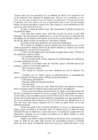 "Acum câţiva ani era puşcăriaş şi-i un bădăran de rând şi un neştiutor" ştii
ce-mi spuneam? Îmi spuneam în gândul meu: Dacă.eu nu-s gentleman şi nici
carte nu ştiu, apoi să ştiţi că am, în Londra, un gentleman. Voi toţi aveţi turme
şi pământ, dar care dintre voi are un gentleman fără cusur? Şi aşa mergea
treaba. Şi aşa mi-am băgat în cap să vin, într-o bună zi, să-mi văd băiatul şi să-i
spun cine sunt, chiar în casa lui.
Îşi puse o mână pe umărul meu. Mă cutremuram la gândul că mâna lui
era pătată de sânge.
- N-a fost uşor pentru mine, măi Pip, să plec de acolo şi nici fără
primejdie. Dar mă ţineam de gândul ăsta şi, cu cât era mai greu, cu atât mai tare
mă agăţăm de el, fiindcă eram hotărât să vin şi nici nu mai încăpea vorbă c-o să
fie aşa. Şi, până la urmă, tot am făcut-o. Am făcut-o, băiete!
Încercam să-mi adun gândurile, dar eram prea înmărmurit.
Mi se părea că îndrăgesc vântul şi ploaia mai mult decât pe el; şi nici
acum nu puteam să despart glasul lui de glasul vântului şi al ploii, deşi acelea
erau gălăgioase, iar glasul lui era potolit.
- Unde ai să mă adăposteşti? mă întrebă el, după câteva clipe. Trebuie să
mă adăpostesc undeva, băiete.
- Ca să dormi? întrebai eu.
- Da. Ca să dorm mult şi bine, răspunse el, fiindcă marea m-a clătinat şi
m-a udat, multe luni de zile.
- Prietenul şi tovarăşul meu de locuinţă, spusei ridicându-mă de pe
canapea, e plecat. O să-ţiu dau odaia lui.
- Nu se întoarce mâine?
- Nu, spusei eu mecanic, cu toate sforţările pe care le făceam. Nu
mâine.
- Fiindcă, vezi tu, băiete, spuse el coborând glasul şi atingându-mă
tainic cu degetul lui lung pe piept. Trebuie să fim prevăzători.
- Cum adică, prevăzători?
- Doamne, altfel mă aşteaptă moartea!
- Cum moartea?
- Am fost trimis acolo pe viaţă. Dacă mă întorc, mă pândeşte moartea.
Prea s-au întors mulţi în ultimul timp şi dacă sunt prins, mă spânzură.
Numai asta mai trebuia; nenorocitul de el, după ce mă împovărase ani
de zile cu lanţurile lui nenorocite de aur şi argint, îşi mai şi primejduise viaţa ca
să mă vadă şi viaţa lui atârna acum de mine! Dacă l-aş fi iubit în loc să-l urăsc,
dacă m-aş fi simţit legat de el prin admiraţia şi dragostea cea mai puternică, în
loc să mă strâng de silă în faţa lui şi tot n-ar fi fost mai rău. Dimpotrivă, ar fi
fost mai bine, căci atunci scăparea lui ar fi fost un gând firesc, ar fi fost
imboldul dragostei.
Prima mea grijă a fost să închid obloanele, ca să nu se vadă lumină de
afară şi apoi să închid şi să zăvorăsc uşile. În timpul acesta, el stătea la masă
mâncând biscuiţi şi bând vin; şi mă uitam la el, îl vedeam pe ocnaşul din ţara
mlaştinilor. Aproape că mi se părea că trebuie să se aplece îndată, ca să-şi
pilească cătuşa de la picior.
După ce am intrat în odaia lui Herbert şi am închis orice comunicaţie cu
scara, în afară de uşa odăii unde avusese loc convorbirea noastră, îl întrebai
dacă vrea să se culce. El răspunse că da şi-mi ceru ceva "rufărie de boier", ca să
210
 