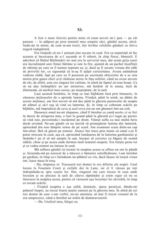 XL
A fost o mare fericire pentru mine că eram nevoit să-1 pun — pe cât
puteam — la adăpost pe prea temutul meu oaspete căci, gândul acesta, năvă-
lindu-mi în minte, de cum m-am trezit, îmi învălui celelalte gânduri ca într-o
negură îndepărtată.
Era limpede că nu-1 puteam ţine ascuns în casă. Era cu neputinţă să fac
aceasta şi încercarea de a-1 ascunde ar fi stârnit, în chip firesc, bănuieli. E
adevărat că Duhul Răzbunării nii mai era în serviciul meu, dar acum grija casei
era încredinţată unei femei bătrâne şi iute la fire, ajutată de un pachet însufleţit
de zdrenţe pe care ea îl numea nepoata sa; şi, dacă aş fi ascuns vreuna din odăi
de privirile lor, cu siguranţă că le-aş fi aţâţat curiozitatea. Aveau amândouă
vederea slabă, fapt pe care eu îl pusesem pe socoteala obiceiului de a se uita
mereu prin gaura cheii şi-ţi răsăreau nereu în faţa ochilor, când nu aveai nevoie
de ele; de altfel, asta era singura lor calitate, în afară de faptul că erau hoaţe. Ca
să nu dau întâmplării un aer misterios, mă hotărâi să le anunţ, încă de
dimineaţă, că unchiul meu sosise, pe neaşteptate, de la ţară.
Luai această hotărâre, în timp ce mai bâjbâiam încă prin întuneric, în
căutarea mijloacelor de a aprinde lumina. Fiindcă, până la urmă, nu dădui de
aceste mijloace, am fost nevoit să mă duc până la ghereta paznicului de noapte
de alături şi să-l rog să vină cu lanterna. Şi, în timp ce coboram scările pe
bâjbâite, mă împiedicai de ceva şi acel ceva era un om ghemuit într-un colţ.
Deoarece omul nu-mi răspunse, când îl întrebai ce caută acolo, ci se feri
în tăcere de atingerea mea, o luai la goană până la gheretă şi-l rugai pe paznic
să vină iute, povestindu-i incidentul pe drum. Vântul sufla cu mai multă furie
decât oricând. Ne-am gândit că nu merită să primejduim lumina din lanternă,
aprinzând din nou lămpile stinse de pe scară. Am examinat scara dintr-un cap
într-altul, fără să găsim pe nimeni. Atunci îmi trecu prin minte că omul s-ar fi
putut strecura în casă, aşa că, aprinzând lumânarea de la lanterna gardianului şi
lăsându-1 pe el să mă aştepte la uşă, începui să cercetez cu băgare de seamă
odăile, chiar şi pe aceea unde dormea mult temutul oaspete. Era linişte peste tot
şi se vedea nimeni nu intrase în casă.
Mă tulbura gândul că tocmai în noaptea aceea se aflase un om la pândă
şi, bizuindu-mă pe norocul de a născoci o lămurire satisfăcătoare, l-am întrebat
pe gardian, în timp ce-i întindeam un păhărel cu vin, dacă lăsase să treacă vreun
om, luase masa în oraş.
- Da, răspunse el. Trecuseră trei domni la ore diferite ale nopţii. Unul
locuia la Fountain Court şi ceilalţi doi în Lane, iar el îi văzuse pe toţi
îndreptându-se spre casele lor. Dar, singurul om care locuia în casa unde
locuiam şi eu plecase la ţară de câteva săptămâni şi eram sigur că nu se
întorsese în noaptea aceea, pentru că văzusem uşa locuinţei lui zăvorâtă, în timp
ce urcam scările.
- Fiindcă noaptea e aşa urâtă, domnule, spuse paznicul, dându-mi
paharul înapoi, au trecut foarte puţini oameni pe la ghereta mea. În afară de cei
trei domni de care v-am vorbit, nu-mi amintesc să mai fi trecut vreunul de la
ora unsprezece, când a întrebat un străin de dumneavoastră.
— Da. Unchiul meu, bâigui eu.
212
 