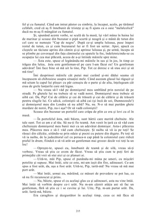 fel şi cu fumatul. Când am intrat păstor cu simbrie, la început, acolo, pe tărâmul
celălalt, cred că aş fi înnebunit de tristeţe şi aş fi ajuns ca o oaie "melalcolică"
dacă nu m-aş fi mângâiat cu fumatul.
Şi, spunând aceste vorbe, se sculă de la masă, îşi vârî mâna în haina lui
de marinar şi scoase din buzunar o pipă scurtă şi neagră şi o mână de tutun din
cel care se numeşte “Cap de negru". După ce-şi umplu luleaua, puse înapoi
restul de tutun, ca şi cum buzunarul lui ar fi fost un sertar. Apoi, apucă cu
cleştele un tăciune aprins din cămin şi-şi aprinse luleaua şi, pe urmă, începu să
se plimbe pe covoraşul din faţa căminului cu spatele la foc, îndeletnicindu-se cu
ocupaţia lui cea mai plăcută, aceea de a-şi întinde mâinile spre mine.
— Ăsta este, spuse el legănându-mi mâinile în sus şi în jos, în timp ce
trăgea din lulea, ăsta este gentleman-ul pe care l-am făcut eu! Un gentleman
adevărat! Îmi face bine să mă uit la tine, Pip. Tot ce doresc e să stau aici şi să
mă tine!
Îmi desprinsei mâinile cât putui mai curând şi-mi dădui seama că
începusem să chibzuiesc asupra situaţiei mele. Când auzeam glasul lui răguşit şi
mă uitam la capul lui pleşuv cu păr cenuşiu de o parte şi de alta, înţelegeam cât
erau de grele lanţurile care mă legau.
— Nu vreau să-l văd pe domnişorul meu umblând prin noroiul de pe
stradă. Pe ghetele lui nu trebuie să se vadă noroi. Domnişorul meu trebuie să
aibă cai. Da, Pip! Cai de călărie şi cai de trăsură şi cai de călărie şi de trăsură
pentru slugile lui. Ce adică, coloniştii să aibă cai (şi încă de soi, Dumnezeule!)
şi domnişorul meu din Londra să nu aibă? Nu, nu. N-o să mai purtăm ghete
murdare de noroi, Pip, nu-i aşa? Or să vadă coloniştii!
Scoase din buzunar un portofel care crăpa de plin ce era şi lovi cu el în
masă.
— În portofelul ăsta, măi băiete, sunt hârtii care merită cheltuite. Ale
tale sunt. Tot ce am e al tău. Să nu-ţi fie teamă. Am venit în ţară ca să văd cum
cheltuieşte domnişorul meu banii mei ca un adevărat domnişor. Asta-i plăcerea
mea. Plăcerea mea e să-1 văd cum cheltuieşte. Şi naiba să vă ia pe toţi! Se
răsuci din călcâie, uitându-se prin odaie şi pocni cu putere din degete. Pe toţi să
vă ia naiba, de la judecătorul cel cu peruca-n cap până la colonistul care ridică
praful în drum; fiindcă o să vă arăt un gentleman mai grozav decât voi toţi la un
loc!
— Opreşte-te, spusei eu, înnebunit de teamă şi de silă, vreau să-ţi
vorbesc. Vreau să ştiu ce avem de făcut. Vreau să ştiu cum te poţi feri de
primejdie cât vrei să stai aici şi ce planuri ai.
— Uită-te, măi Pip, spuse el punându-mi mâna pe umeri, cu mişcări
potolite şi supuse. Mai întâi, uite ce este, mi-am ieşit din fire, adineauri. Ce-am
spus a fost urât, da, aşa a fost urât. Uită-te, Pip, iartă-mă! Nu vreau să mă mai
port urât.
— Mai întâi, urmai eu, mârâind, ce măsuri de prevedere se pot lua, ca
să nu fii recunoscut şi prins.
— Nu, băiete, spuse el cu acelaşi glas ca şi adineauri, asta nu vine întâi.
Mai întâi să vorbim despre ce-i urât. Nu m-am căznit atâţia ani să fac un
gentleman, fără să ştiu ce i se cuvine şi lui. Uite, Pip, m-am purtat urât. Da,
urât. Iartă-mă, băiete.
Era caraghios şi dezgustător în acelaşi timp, ceea ce mă făcu să
215
 