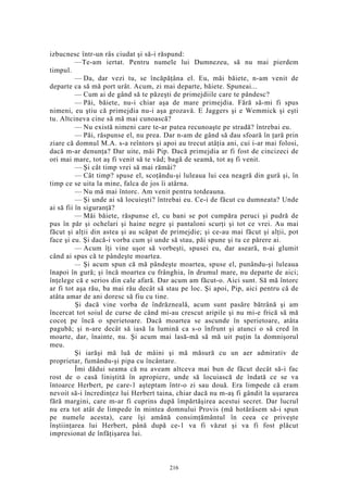 izbucnesc într-un râs ciudat şi să-i răspund:
—Te-am iertat. Pentru numele lui Dumnezeu, să nu mai pierdem
timpul.
— Da, dar vezi tu, se încăpăţâna el. Eu, măi băiete, n-am venit de
departe ca să mă port urât. Acum, zi mai departe, băiete. Spuneai...
— Cum ai de gând să te păzeşti de primejdiile care te pândesc?
— Păi, băiete, nu-i chiar aşa de mare primejdia. Fără să-mi fi spus
nimeni, eu ştiu că primejdia nu-i aşa grozavă. E Jaggers şi e Wemmick şi eşti
tu. Altcineva cine să mă mai cunoască?
— Nu există nimeni care te-ar putea recunoaşte pe stradă? întrebai eu.
— Păi, răspunse el, nu prea. Dar n-am de gând să dau sfoară în ţară prin
ziare că domnul M.A. s-a reîntors şi apoi au trecut atâţia ani, cui i-ar mai folosi,
dacă m-ar denunţa? Dar uite, măi Pip. Dacă primejdia ar fi fost de cincizeci de
ori mai mare, tot aş fi venit să te văd; bagă de seamă, tot aş fi venit.
— Şi cât timp vrei să mai rămâi?
— Cât timp? spuse el, scoţându-şi luleaua lui cea neagră din gură şi, în
timp ce se uita la mine, falca de jos îi atârna.
— Nu mă mai întorc. Am venit pentru totdeauna.
— Şi unde ai să locuieşti? întrebai eu. Ce-i de făcut cu dumneata? Unde
ai să fii în siguranţă?
— Măi băiete, răspunse el, cu bani se pot cumpăra peruci şi pudră de
pus în păr şi ochelari şi haine negre şi pantaloni scurţi şi tot ce vrei. Au mai
făcut şi alţii din astea şi au scăpat de primejdie; şi ce-au mai făcut şi alţii, pot
face şi eu. Şi dacă-i vorba cum şi unde să stau, păi spune şi tu ce părere ai.
— Acum îţi vine uşor să vorbeşti, spusei eu, dar aseară, n-ai glumit
când ai spus că te pândeşte moartea.
— Şi acum spun că mă pândeşte moartea, spuse el, punându-şi luleaua
înapoi în gură; şi încă moartea cu frânghia, în drumul mare, nu departe de aici;
înţelege că e serios din cale afară. Dar acum am făcut-o. Aici sunt. Să mă întorc
ar fi tot aşa rău, ba mai rău decât să stau pe loc. Şi apoi, Pip, aici pentru că de
atâta amar de ani doresc să fiu cu tine.
Şi dacă vine vorba de îndrăzneală, acum sunt pasăre bătrână şi am
încercat tot soiul de curse de când mi-au crescut aripile şi nu mi-e frică să mă
cocoţ pe încă o sperietoare. Dacă moartea se ascunde în sperietoare, atâta
pagubă; şi n-are decât să iasă la lumină ca s-o înfrunt şi atunci o să cred în
moarte, dar, înainte, nu. Şi acum mai lasă-mă să mă uit puţin la domnişorul
meu.
Şi iarăşi mă luă de mâini şi mă măsură cu un aer admirativ de
proprietar, fumându-şi pipa cu încântare.
Îmi dădui seama că nu aveam altceva mai bun de făcut decât să-i fac
rost de o casă liniştită în apropiere, unde să locuiască de îndată ce se va
întoarce Herbert, pe care-1 aşteptam într-o zi sau două. Era limpede că eram
nevoit să-i încredinţez lui Herbert taina, chiar dacă nu m-aş fi gândit la uşurarea
fără margini, care m-ar fi cuprins după împărtăşirea acestui secret. Dar lucrul
nu era tot atât de limpede în mintea domnului Provis (mă hotărâsem să-i spun
pe numele acesta), care îşi amână consimţământul în ceea ce priveşte
înştiinţarea lui Herbert, până după ce-1 va fi văzut şi va fi fost plăcut
impresionat de înfăţişarea lui.
216
 