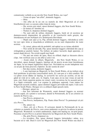 comunicaţie verbală cu un om din New South Wales, nu-i aşa?
— Vreau să spun "am aflat", domnule Jaggers.
— Bine.
— Am aflat de la un om cu numele de Abel Magwitch că el este
binefăcătorul care s-a ascuns atâta timp de mine.
— Da, acesta este omul, spuse domnul Jaggers, din New South Wales.
— Şi numai el? întrebai eu.
— Numai el, răspunse domnul Jaggers.
— Nu sunt atât de nebun, domnule Jaggers, încât să vă socotesc pe
dumneavoastră răspunzător de greşelile şi de concluziile mele greşite, dar
întotdeauna mi-am închipuit că e domnişoara Havisham.
— După cum spui şi tu, Pip, afirmă domnul Jaggers, ridicându-şi ochii
lui reci spre mine şi muşcându-şi arătătorul, eu nu sunt răspunzător de toate
acestea.
— Şi, totuşi, părea atât de probabil, mă apărai eu cu inima zdrobită.
— Nici urmă de dovadă, Pip, spuse domnul Jaggers clătinând din cap şi
strângându-şi poalele hainei. Nu trebuie să judeci lucrurile după aparenţe, ci
numai după dovezi. Nu există regulă mai bună.
— Nu mai am nimic de spus, făcui eu oftând, după ce tăcusem câteva
clipe. Am verificat ceea ce am aflat şi asta-i tot.
— Acum când, în sfârşit, Magwitch, din New South Wales, ţi s-a
dezvăluit, spuse domnul Jaggers, înţelegi cât de precis m-am ţinut întotdeauna
de fapte, în tot timpul legăturilor dintre noi. Niciodată nu m-am îndepărtat nici
cu un pas de linia precisă a faptelor. Îţi dai seama de asta?
— Îmi dau seama, domnule Jaggers.
— L-am înştiinţat pe Magwich, în New South Wales, că nu trebuie să-şi
facă probleme în privinţa corectitudinii mele. Şi i-am pus şi o altă condiţie. Mi
s-a părut că-mi dădea să înţeleg, în scrisorile lui scrise pe ocolite, că are de
gând să vină să te vadă, aici, în Anglia. I-am spus că nu mai vreau să aud de
asta; căci fiind expatriat pentru tot restul vieţii, revenirea lui în această ţară ar
fi o faptă criminală, care 1-ar expune la pedeapsa supremă. I-am impus lui
Magwitch această condiţie, spuse domnul Jaggers privindu-mă aspru. I-am scris
la New South Wales. Desigur că s-a călăuzit după spusele mele.
—Desigur, spusei eu.
—Am fost informat de Wemmick, urmă domnul Jaggers cu aceeaşi
privire aspră, că a primit o scrisoare, datată la Portsmouth, de la un colonist cu
numele de Purvis sau...
— Sau Provis, propusei eu.
— Sau Provis, mulţumesc, Pip. Poate chiar Provis? Te pomeneşti că ştii
că e Provis.
— Da, spusei eu.
— Deci, ştii că e Provis. O scrisoare datată la Portsmouth de la un
colonist cu numele de Provis, care cerea amănunte cu privire la adresa ta pentru
Magwitch. Wemmick i-a trimis amănuntele, după cum înţeleg eu, tot prin poştă.
Pesemne că prin Provis ai primit lămuririle lui Magwitch din New South Wales.
— Da, prin Provis, răspunsei eu.
— La revedere, Pip, spuse domnul Jaggers întinzându-i mâna, m-a
bucurat să te văd. Dacă îi scrii lui Magwitch din New South Wales sau dacă îi
218
 
