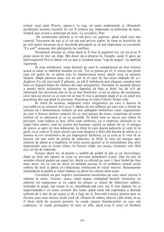 trimiţi veşti prin Provis, spune-i, te rog, că toate amănuntele şi chitanţele
nesfârşitei noastre socoteli îţi vor fi trimise ţie, împreună cu diferenţa de bani,
fiindcă mai există o diferenţă de bani. La revedere, Pip!
Ne strânserăm mâinile şi el mă privi cu asprime, până când ieşii din
cameră. Trecusem de uşă şi el tot mă mai privea aspru, în timp ce busturile de
pe raft parcă încercau să-şi deschidă pleoapele şi să mă împroaşte cu cuvintele
"Ce om!" aruncate din gâtlejurile lor umflate.
Wemmick plecase şi, chiar dacă ar fi fost la pupitrul lui, tot nu m-ar fi
putut ajuta în nici un chip. Mă dusei de-a dreptul la Temple, unde îl găsii pe
înfricoşătorul Provis bând vin cu apă şi fumând tutun "cap de negru", în deplină
siguranţă.
În ziua următoare, toate hainele pe care le cumpărasem au fost trimise
acasă şi omul se îmbrăcă imediat cu ele. Tot ce punea pe el, îi venea mai prost
(aşa cel puţin mi se părea mie în amărăciunea mea), decât ceea ce purtase
înainte. După părerea mea, era un om în el care îţi lua orice nădejde de a-1
deghiza. Cu cât mai mult îl găteam, cu cât îl îmbrăcam mai elegant, semăna mai
bine cu fugarul bătut de vânturi din ţara mlaştinilor. Pesemne că această părere
a minţii mele neliniştite se datora faptului că faţa şi felul lui de a-fi de
odinioară îmi deveneau din ce în ce mai familiare; şi mi se părea, de asemenea,
că-ţi târa un picior ca şi cum tot ar mai fi tras o greutate după el şi că omul era
puşcăriaş din cap până în picioare. Puşcăriaş în toate Fibrele fiinţei sale.
În afară de aceasta, amprenta vieţii singuratice pe care o dusese în
cocioabă nu se stinsese nici ea şi îi dădea un aer sălbatic pe care nici o haină nu
izbutea să-1 domolească; trebuie să mai adăugăm înrâurirea vieţii stigmatizate
pe care o dusese printre semenii lui şi, mai presus de toare, conştiinţa că acum
trebuia să se păzească şi să se ascundă. În felul cum se aşeza sau stătea în
picioare, cum mânca şi bea, felul cum chibzuia, cu o expresie chinuită şi cu
capul între umeri, cum îşi scotea din buzunar cuţitul cu mâner de os, îl ştergea
de picior şi apoi îşi tăia mâncarea, în felul în care ducea paharele şi ceşti le la
gură, ca şi cum ar fi nişte ulcele sau cum despica o felie din bucata de pâine şi o
înmuia în sos învârtind-o de jur împrejurul farfuriei, ca şi cum ar fi vrut să se
bucure cât mai mult de porţia de mâncare, în felul în care îşi ştergea apoi
mâinile de pâine şi o înghiţea, în toate aceste gesturi şi în nenumărate alte mici
împrejurări care se iveau zilnic, în fiecare clipă, era ocnaş, criminal, rob, fără
nici un fel de îndoială.
Fusese ideea lui să poarte o umbră de pudră în păr şi eu încuviinţai,
după ce însă mă opusei în ceea ce priveşte pantalonii scurţi. Dar nu pot să
asemăn efectul pudrei pe capul lui, decât cu efectul pe care-1 face fardul pe faţa
unui mort; tot ce era de dorit să rămână ascuns în el străbătea stratul acela
subţire de fard şi părea că izbucneşte strălucind în văzul tuturor. Renunţarăm
numaidecât la pudră şi omul rămaşe cu părul lui cărunt tăiat scurt.
Cuvintele nu pot zugrăvi sentimentul misterului pe care omul acesta îl
stârnea în mine. Uneori, seara, când aţipea strângând braţele fotoliului cu
mâinile lui noduroase şi cu capul lui pleşuv şi tatuat de zbârcituri adânci,
înfundat în piept, mă uitam la el, întrebându-mă care vor fi fost faptele lui şi
împovărându-1 cu toate crimele din lume, până când mă cuprindea o dorinţă
nebună de a sări de pe scaun şi de a fugi de el. Într-atât creştea groaza mea cu
fiecare ceas care trecea, încât cred că, chinuit de atâtea obsesii cum eram, m-aş
fi lăsat târât de această pornire, în ciuda tuturor binefacerilor cu care mă
copleşise, în ciuda primejdiei în care se afla, dacă n-aş fi ştiut că Herbert
219
 