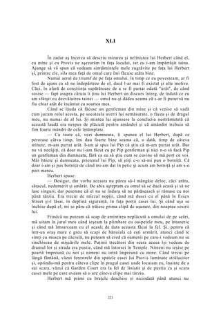 XLI
În zadar aş încerca să descriu mirarea şi neliniştea lui Herbert când el,
cu mine şi cu Provis ne aşezarăm în faţa locului, iar eu i-am împărtăşit taina.
Ajunge să vă spun că vedeam simţămintele mele zugrăvite pe faţa lui Herbert
şi, printre ele, sila mea faţă de omul care îmi făcuse atâta bine.
Numai aerul de triumf de pe faţa omului, în timp ce eu povesteam, ar fi
fost de ajuns ca să ne îndepărteze de el, dacă l-ar mai fi existat şi alte motive.
Căci, în afară de conştiinţa supărătoare de a se fi purtat odată "urât", de când
sosise — fapt asupra căruia îi ţinu lui Herbert un discurs întreg, de îndată ce eu
am sfârşit cu dezvăluirea tainei — omul nu-şi dădea seama că s-ar fi putut să nu
fiu chiar atât de încântat ca soartea mea.
Când se lăuda că făcuse un gentleman din mine şi că venise să vadă
cum jucam rolul acesta, pe socoteala averii lui nemăsurate, o făcea şi de dragul
meu, nu numai de al lui. Şi mintea lui ajunsese la concluzia nestrămutată că
această laudă era nespus de plăcută pentru amândoi şi că amândoi trebuia să
fim foarte mândri de cele întâmplate.
— Cu toate că, vezi dumneata, îi spunea el lui Herbert, după ce
perorase câtva timp, îmi dau foarte bine seama că, o dată, timp de câteva
minute, m-am purtat urât. I-am şi spus lui Pip că ştiu că m-am purtat urât. Dar
nu vă necăjiţi, că doar nu l-am făcut eu pe Pip gentleman şi nici n-o să facă Pip
un gentleman din dumneata, fără ca eu să ştiu cum se cuvine să mă port cu voi.
Măi băiete şi dumneata, prietenul lui Pip, să ştiţi c-o să-mi pun o botniţă. Că
doar i-am şi pus botniţă de când mi-am dat în petic şi acum am botniţă şi am s-o
port mereu.
Herbert spuse:
— Desigur, dar vorba aceasta nu părea să-l mângâie deloc, căci arăta,
săracul, nedumerit şi amărât. De abia aşteptam ca omul să se ducă acasă şi să ne
lase singuri; dar pesemne că el nu se îndura să ne părăsească şi rămase cu noi
până târziu. Era trecut de miezul nopţii, când mă dusei cu el până în Essex
Street şi-l lăsai, în deplină siguranţă, în faţa porţii casei lui. Şi când uşa se
închise după el, mi se păru că trăiesc prima clipă de uşurare, din noaptea sosirii
lui.
Fiindcă nu puteam să scap de amintirea neplăcută a omului de pe scări,
mă uitam în jurul meu când ieşeam la plimbare cu oaspetele meu, pe întuneric
şi când mă întoarceam cu el acasă; de data aceasta făcui la fel. Şi, pentru că
într-un oraş mare e greu să scapi de bănuiala că eşti urmărit, atunci când te
simţi cu musca pe căciulă, nu puteam să cred că oamenii pe care-i vedeam nu se
sinchiseau de mişcările mele. Puţinii trecători din seara aceea îşi vedeau de
drumul lor şi strada era pustie, când mă întorsei în Temple. Nimeni nu ieşise pe
poartă împreună cu noi şi nimeni nu intră împreună cu mine. Când trecui pe
lângă fântână, văzui ferestrele din spatele casei lui Provis luminate strălucitor
şi, oprindu-mă pentru câteva clipe în pragul casei unde locuiam eu, înainte de a
sui scara, văzui că Garden Court era la fel de liniştit şi de pustiu ca şi scara
casei mele pe care aveam să o urc câteva clipe mai târziu.
Herbert mă primi cu braţele deschise şi niciodată până atunci nu
221
 