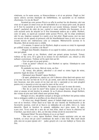 simţisem, ca în seara aceea, ce binecuvântare e să ai un prieten. După ce îmi
spuse câteva cuvinte înţelepte de îmbărbătare, ne aşezarăm ca să studiem
chestiunea. Ce era de făcut?
Scaunul pe care şezuse Provis se afla în acelaşi loc de dinainte; căci am
uitat să vă spun că omul avea un fel nehotărât de a se mişca prin casă, de parcă
ar fi fost la cazarmă şi un fel special de a-şi scoate luleaua, tutunul "cap de
negru", pachetul de cărţi de joc, cuţitul şi toate celelalte din buzunare, ca şi
cum această serie de mişcări ar fi fost însemnată undeva pe o tablă. Herbert,
cum vă spun, se aşeză pe scaunul unde şezuse Provis, dar în clipa următoare
sări în sus, împinse scaunul la o parte şi-şi luă altul. După aceea, nici nu mai
era nevoie să-mi spună că prinsese silă de binefăcătorul meu şi nici eu nu mai
aveam nevoie să-i mărturisesc cele ce simţeam. Mărturisirile acestea ni le
făcurăm, fără să rostim nici o silabă.
- Ce anume, îi spusei eu lui Herbert, după ce acesta se simţi în siguranţă
pe celălalt scaun, ce anume e de făcut?
- Dragul meu Handel, răspunse el cu capul în mâini, sunt prea uluit ca să
mai pot gândi.
- Aşa eram şi eu, Herbert, când am primit prima lovitură. Totuşi,
trebuie să fac ceva. El e gata să se arunce în noi cheltuieli: cai, trăsuri şi alte
nebunii costisitoare. Trebuie să fie oprit într-un fel.
- Vrei să spui că nu poţi primi...
- Cum aş putea? izbucni eu, căci Herbert se oprise. Gândeşte-te cum
arată! Uită-te la el!
Pe amândoi ne trecu, fără să vrem, un fior.
- Şi, totuşi, din păcate, adevărul e că omul se simte legat de mine,
puternic legat de mine. Ce soartă!
- Sărmanul meu Handel! spuse Herbert.
- Şi apoi, gândeşte-te, spusei eu, cât îi datorez chiar dacă mă opresc aici
şi nu mai iau nici un ban de la el! Şi, pe urmă, sunt atât de încurcat în datorii,
tare încurcat, mai ales acum că nu mai am nici o speranţă şi nu sunt pregătit
pentru nici o meserie şi nici nu sunt în stare să fac ceva!
- Lasă, lasă! protestă Herbert. Nu spune că nu eşti în stare de nimic.
- Dar de ce sunt în stare? Ştiu numai un singur lucru de care aş fi în
stare şi anume să mă înrolez în armată. Şi aş fi plecat dinainte, dragă Herbert,
dar voiam să ştiu mai întâi sfatul unui prieten drag.
Desigur că aici, mă părăsi curajul şi desigur că Herbert îmi prinse mâna
într-o strângere caldă şi se prefăcu că nu observă nimic.
- În orice caz, dragă Handel, spuse el îndată după aceea, n-are nici un
rost să te înrolezi. Chiar dacă te-ai lipsi de aici înainte de binefacerile şi de
favorurile acestea, cred că ai face-o cu nădejdea de a-ţi plăti, într-o zi, toate
datoriile. Dacă te înrolezi în armată, nădejdea nu-i prea mare. Şi apoi,
n-are rost. Te-ai simţi de o mie de ori mai bine, dacă ai lucra în afacerea lui
Clarriker, aşa mică cum e. Ştii, eu îmi dau silinţa să devin asociatul lui.
Sărmanul băiat! Nu prea bănuia el cu ai cui bani!
- Dar mai e ceva, spuse Herbert. Omul acesta neştiutor este un om
hotărât, ca orice om pe care-l urmăreşte de mult o idee fixă. Mai mult decât
atât, mie mi se pare (poate că-l judec greşit) că e un om îndârjit şi fioros din
fire.
222
 