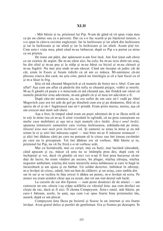 XLII
- Măi băiete şi tu, prietenul lui Pip. N-am de gând să vă spun viaţa mea
ca pe un cântec sau ca o poveste. Dar ca s-o fac scurtă şi pe înţelesul tuturor, o
s-o spun în câteva cuvinte englezeşti. Iar la închisoare şi iar afară din închisoare
şi iar la închisoare şi iar afară şi iar la închisoare şi iar afară. Acum ştiţi tot.
Cam asta-i viaţa mea, până când m-au îmbarcat, după ce Pip s-a purtat cu mine
ca un prieten.
De toate am păţit, dar spânzurat n-am fost încă. Am fost ţinut sub cheie
ca un ceainic de argint. Ba m-au cărat aici, ba colo, ba m-au scos dintr-un oraş,
ba din altul şi m-au pus şi la stâlp şi m-au bătut cu biciul şi m-au chinuit şi
m-au fugărit. Nu mai ştiu unde m-am născut. Când am început să judec cât de
cât, eram în Essex şi furam ridichi ca să am ce mânca. Mi-amintesc că-mi
plecase cineva din casă, nu ştiu cine, parcă un tinichigiu şi că a luat focul cu el
şi m-a lăsat în frig.
Ştiu că mă cheamă Magwitch şi că numele de botez mi-e Abel. Cum am
aflat? Aşa cum am aflat că păsările din tufiş se cheamă piţigoi, vrăbii şi mierle.
M-aş fi gândit că poate e o minciună că mă cheamă aşa, dar fiindcă am văzut că
numele păsărilor erau adevărate, m-am gândit că şi al meu tot adevărat o fi.
După câte-mi amintesc eu, nu era suflet de om care să-1 vadă pe Abel
Magwitch care era tot atât de gol pe dinafară cum era şi pe dinăuntru, fără să se
sperie de el şi să-1 fugărească sau să-1 prindă. Eram prins mereu, mereu, aşa că
am crescut mai mult sub cheie.
Aşa a fost, în timpul când eram un puşti zdrenţuit de ţi se făcea milă să
te uiţi la mine (nu că m-aş fi uitat vreodată în oglindă, că nu prea cunoşteam eu
multe case mobilate) şi aşa mi-a ieşit numele că-s înrăit. Ăsta-i unul înrăit,
spuneau temnicerii oamenilor care vizitau închisoarea, arătându-mă pe mine;
băiatul ăsta mai mult prin închisori stă. Şi oamenii se uitau la mine şi eu mă
uitam la ei şi unii îmi măsurau capul — mai bine mi-ar fi măsurat stomacul —
şi alţii îmi dădeau cărţi pe care nu puteam să le citesc sau îmi ţineau cuvântări
pe care nu le pricepeam. Tot îmi dădeau zor să vorbesc. Măi băiete şi tu,
prietenul lui Pip, nu vă fie frică c-o să vorbesc urât.
Mai cu hoinăreală, mai cu cerşit, mai cu hoţii, mai lucrând câteodată,
când apucam şi eu, măcar că asta nu se întâmpla prea des, după cum vă
închipuiţi şi voi, dacă vă gândiţi că nici voi n-aţi fi fost prea bucuroşi să-mi
daţi de lucru; ba eram vânător pe ascuns, ba plugar, niţeluş căruţaş, niţeluş
negustor ambulant, niţeluş din toate meseriile astea nebănoase şi care te bagă în
încurcătură şi am ajuns şi eu bărbat. Un soldat dezertor, îmbrăcat în zdrenţe,
m-a învăţat să citesc, odată, într-un han de călători; şi un uriaş, care umbla din
sat în sat şi se iscălea în faţa oricui îi dădea un penny, m-a învăţat să scriu. Pe
atunci nu eram urmărit chiar aşa ca acum, dar tot am stat destul sub lacăt.
La cursele de cai din Epston — sunt peste douăzeci de de atunci — am
cunoscut un om, căruia i-aş crăpa scăfârlia cu vătraiul ăsta, aşa cum desfaci un
cleşte de rac, dacă ar fi aici. Îl chema Compeyson. Ăsta-i omul, măi băiete, pe
care-1 băteam, acolo, în şanţ, aşa cum i-ai spus foarte bine prietenului tău,
aseară, după ce am plecat.
Compeyson ăsta făcea pe boierul şi fusese la un internat şi era foarte
învăţat. Avea graiul dulce şi purtări de gentleman. Era şi frumos pe deasupra. În
225
 