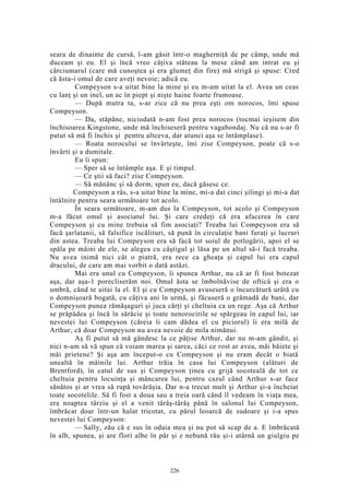 seara de dinainte de cursă, l-am găsit într-o magherniţă de pe câmp, unde mă
duceam şi eu. El şi încă vreo câţiva stăteau la mese când am intrat eu şi
cârciumarul (care mă cunoştea şi era glumeţ din fire) mă strigă şi spuse: Cred
că ăsta-i omul de care aveţi nevoie; adică eu.
Compeyson s-a uitat bine la mine şi eu m-am uitat la el. Avea un ceas
cu lanţ şi un inel, un ac în piept şi nişte haine foarte frumoase.
— După mutra ta, s-ar zice că nu prea eşti om norocos, îmi spuse
Compeyson.
— Da, stăpâne, niciodată n-am fost prea norocos (tocmai ieşisem din
închisoarea Kingstone, unde mă închiseseră pentru vagabondaj. Nu că nu s-ar fi
putut să mă fi închis şi pentru altceva, dar atunci aşa se întâmplase).
— Roata norocului se învârteşte, îmi zise Compeyson, poate că s-o
învârti şi a dumitale.
Eu îi spun:
— Sper să se întâmple aşa. E şi timpul.
— Ce ştii să faci? zise Compeyson.
— Să mănânc şi să dorm, spun eu, dacă găsesc ce.
Compeyson a râs, s-a uitat bine la mine, mi-a dat cinci şilingi şi mi-a dat
întâlnire pentru seara următoare tot acolo.
În seara următoare, m-am dus la Compeyson, tot acolo şi Compeyson
m-a făcut omul şi asociatul lui. Şi care credeţi că era afacerea în care
Compeyson şi cu mine trebuia să fim asociaţi? Treaba lui Compeyson era să
facă şarlatanii, să falsifice iscălituri, să pună în circulaţie bani furaţi şi lucruri
din astea. Treaba lui Compeyson era să facă tot soiul de potlogării, apoi el se
spăla pe mâini de ele, se alegea cu câştigul şi lăsa pe un altul să-i facă treaba.
Nu avea inimă nici cât o piatră, era rece ca gheaţa şi capul lui era capul
dracului, de care am mai vorbit o dată astăzi.
Mai era unul cu Compeyson, îi spunea Arthur, nu că ar fi fost botezat
aşa, dar aşa-1 porecliserăm noi. Omul ăsta se îmbolnăvise de oftică şi era o
umbră, când te uitai la el. El şi cu Compeyson avuseseră o încurcătură urâtă cu
o domnişoară bogată, cu câţiva ani în urmă, şi făcuseră o grămadă de bani, dar
Compeyson punea rămăşaguri şi juca cărţi şi cheltuia ca un rege. Aşa că Arthur
se prăpădea şi încă în sărăcie şi toate nenorocirile se spărgeau în capul lui, iar
nevestei lui Compeyson (căreia îi cam dădea el cu piciorul) îi era milă de
Arthur, că doar Compeyson nu avea nevoie de mila nimănui.
Aş fi putut să mă gândesc la ce păţise Arthur, dar nu m-am gândit, şi
nici n-am să vă spun că voiam marea şi sarea, căci ce rost ar avea, măi băiete şi
măi prietene? Şi aşa am început-o cu Compeyson şi nu eram decât o biată
unealtă în mâinile lui. Arthur trăia în casa lui Compeyson (alături de
Brentford), în catul de sus şi Compeyson ţinea cu grijă socoteală de tot ce
cheltuia pentru locuinţa şi mâncarea lui, pentru cazul când Arthur s-ar face
sănătos şi ar vrea să rupă tovărăşia. Dar n-a trecut mult şi Arthur şi-a încheiat
toate socotelile. Să fi fost a doua sau a treia oară când îl vedeam în viaţa mea,
era noaptea târziu şi el a venit târâş-târâş până în salonul lui Compeyson,
îmbrăcat doar într-un halat tricotat, cu părul leoarcă de sudoare şi i-a spus
nevestei lui Compeyson:
— Sally, zău că e sus în odaia mea şi nu pot să scap de a. E îmbrăcată
în alb, spunea, şi are flori albe în păr şi e nebună rău şi-i atârnă un giulgiu pe
226
 