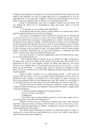 Compeyson pe judecător să-l apere şi n-au pus doi temniceri între mine şi el? Şi
când au dat sentinţa, n-a luat el numai şapte ani şi eu paisprezece şi n-a zis
judecătorul de el că-i pare rău, fiindcă ar fi putut să ajungă departe şi n-a zis de
mine că sunt un criminal vechi şi înrăit şi că o să ajung şi mai rău?
Omul se înfierbântase tare, dar se stăpâni, răsuflă scurt de două, trei
ori, înghiţi de câteva ori şi, întinzându-şi mâna spre mine, spuse ca să mă
liniştească:
— Fii pe pace, n-o să vorbesc urât, măi băiete!
Se încinsese atât de tare, încât îşi scoase batista şi-şi şterse faţa, capul,
gâtul şi mâinile înainte de a povesti mai departe.
I-am spus lui Compeyson că fac bucăţi din el şi mi-am zis: Dumnezeu
să facă bucăţi din mine dacă n-oi face aşa! Eram amândoi pe acelaşi vas de
ocnaşi dar, mult timp, n-am putut să ajung până la el, măcar c-am încercat. Până
la urmă, tot l-am luat pe la spate, i-am dat un pumn în obraz ca să se întoarcă şi
să pot face bucăţi din faţa lui, dar m-au văzut şi au pus mâna pe mine. Carcera
de pe corabia aia nu era prea grozavă pentru un om care se pricepea la carcere
şi ştia să înoate şi să se arunce în apă. Am ajuns până la mal şi m-am ascuns
printre morminte, fericindu-i pe cei care erau înăuntru că scăpaseră de toate
relele şi atunci l-am văzut mai întâi pe băiatul meu!
Şi se uita la mine cu o privire drăgăstoasă, care mă scârbi din nou, deşi
mi-era tare milă de bietul om.
—De la băiatul meu am înţeles că tot în mlaştini se află Compeyson.
Pe legea mea, cred că el fugise de pe corabie de groaza mea, fără să ştie că eu
ajunsesem la mal. Şi l-am fugărit. Bucăţi am făcut din mutra lui. Şi acum,
mi-am zis eu, fiindcă ăsta-i cel mai mare rău pe care pot să ţi-l fac — că de
mine nu mă sinchisesc — te trag înapoi. Şi-aş fi înotat aşa, târându-l de păr,
dacă n-aş fi avut încotro şi tot l-aş fi dus înapoi pe corabie, chiar dacă nu ne-ar
fi găsit soldaţii.
Sigur că până la urmă, tot el a ieşit basma curată — doar avea un
caracter atât de frumos. Zicea că a evadat fiindcă înnebunise de frica mea şi a
gândurilor mele ucigaşe; şi pedeapsa lui a fost uşoară. Pe mine m-au pus în
fiare, m-au judecat iarăşi şi m-au deportat pe viaţă. Da, vedeţi voi, măi băieţi şi
tu, prietenul lui Pip, că n-am rămas acolo pe toată viaţa, de vreme ce sunt aici.
Se şterse din nou cu batista cum făcuse şi adineauri şi apoi scoase încet
o mână de tutun din buzunar, îşi desprinse luleaua din butonieră, o umplu încet
şi începu să fumeze.
— A murit? întrebai eu după câteva clipe de tăcere.
— Cine să fi murit, măi băiete?
— Compeyson.
— Poţi să fii sigur că, dacă trăieşte, speră că eu sunt mort, spuse el cu o
privire fioroasă. N-am mai auzit nimic de el.
Herbert scrisese ceva cu creionul pe coperta unei cărţi. Apoi împinse
încetişor cartea spre mine, în timp ce Provis fuma, cu ochii la foc, iar eu citii:
"Numele tânărului Havisham era Arthur. Compeyson e omul care spunea că e
iubitul domnişoarei Havisham".
Am închis cartea, făcându-i lui Herbert un semn abia văzut cu capul, şi
am pus-o la o parte; dar nici unul dintre noi n-a scos vreo vorbă; ci am stat cu
ochii la Provis care fuma lângă foc.
229
 