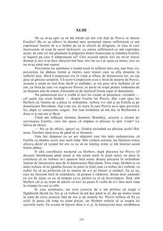 XLIII
De ce m-aş opri ca să mă întreb cât din sila faţă de Provis se datora
Estellei? De ce aş zăbovi în drumul meu asemuind starea sufletească ce mă
cuprinsese înainte de a o întâlni pe ea la oficiul de diligente, în ziua în care
încercasem să scap de aerul închisorii, cu starea sufletească ce mă cuprindea
acum, de câte ori mă gândeam la prăpastia dintre frumuseţea şi mândria Estellei
şi fugarul pe care îl adăposteam eu? Căci această oprire nici nu mi-ar netezi
drumul şi nici n-ar face sfârşitul mai bun; nici lui nu i-ar ajuta cu nimic, nici eu
nu m-aş simţi mai uşurat.
Povestirea lui semănase o teamă nouă în sufletul meu sau, mai bine zis,
povestirea lui dăduse formă şi înţeles unei temeri care se afla dinainte în
sufletul meu. Dacă Compeyson era în viaţă şi aflase de întoarcerea lui, nu era
greu să ghicesc urmările. Că acest Compeyson avea o frică de moarte de Provis,
aceasta o ştiam eu mai bine decât ei amândoi; şi era greu să-ţi închipui că un
om, cu firea pe care i-o zugrăvise Provis, ar şovăi să scape pentru totdeauna de
un duşman atât de temut, folosindu-se de mijlocul foarte sigur al denunţului.
Nu pomenisem nici o vorbă şi nici nu voiam să pomenesc vreodată —
cel puţin aşa eram hotărât — despre Estella lui Provis. Dar i-am spus lui
Herbert că, înainte de a pleca în străinătate, trebuie s-o văd şi pe Estella şi pe
domnişoara Havisham. Aşa i-am zis, în seara în care Provis ne-a spus povestea
lui, după ce ramaserăm singuri. Am luat hotărârea să mă duc la Richmond a
doua zi şi aşa am şi făcut.
Când mă înfăţişai înaintea doamnei Brandley, aceasta o chemă pe
servitoarea Estellei, care îmi spuse că stăpâna ei plecase la ţară. Unde? La
Satisa de obicei.
— Nu ca de obicei, spusei eu, fiindcă niciodată nu plecase acolo fără
mine. Întrebai când avea de gând să se întoarcă.
Fata îmi răspunse cu un aer stânjenit care îmi mări nedumerirea, că
Estella va rămâne acolo mai mult timp. Din vorbele acestea, nu înţelesei nimic
altceva decât că scopul lor era ca eu să nu înţeleg nimic şi mă întorsei acasă
foarte abătut.
O altă consfătuire nocturnă cu Herbert, după plecarea lui Provis (îl
duceam întotdeauna până acasă şi mă uitam atent în jurul meu), ne duse la
concluzia că nu trebuie să-i spunem încă nimic despre plecarea în străinătate
înainte de întoarcerea mea de la domnişoara Havisham. Între timp, Herbert şi cu
mine trebuia să ne gândim fiecare în parte la felul cum va trebui să-i vorbim; va
trebui fie să ne prefacem că ne temem de a-1 şti bănuit şi urmărit, fie ca eu,
care nu fusesem încă în străinătate, să propun o călătorie. Ştiam doar amândoi
că era de ajuns ca eu să propun ceva, pentru ca el să încuviinţeze. Însă, atât
Herbert cât şi eu eram de părere că nici nu putea fi vorba de a-1 lăsa mult timp
în situaţia în care se afla.
În ziua următoare, am avut josnicia de a mă preface că leagă o
făgăduială făcută lui Joe şi că trebuie să mă duc până la el; dar pe atunci eram
în stare de orice josnicie faţă de Joe şi de numele lui. Provis trebuia să fie cu
ochii în patru cât timp eu eram plecat, iar Herbert trebuia să ia asupra lui
sarcinile mele. Eu aveam să lipsesc doar o zi şi, la întoarcerea mea, nerăbdarea
230
 