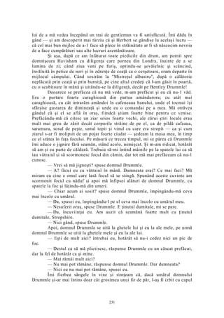 lui de a mă vedea începând un trai de gentleman va fi satisfăcută. Îmi dădu în
gând — şi am descoperit mai târziu că şi Herbert se gândise la acelaşi lucru —
că cel mai bun mijloc de a-1 face să plece în străinătate ar fi să născocim nevoia
de a face cumpărături sau alte lucruri asemănătoare.
Şi aşa, după ce am înlăturat toate piedicile din drum, am pornit spre
domnişoara Havisham cu diligenţa care pornea din Londra, înainte de a se
lumina de zi; când ziua veni pe furiş, oprindu-se şovăielnic şi scâncind,
învăluită în petice de nori şi în zdrenţe de ceaţă ca o cerşetoare, eram departe în
mijlocul câmpului. Când sosirăm la "Mistreţul albastru", după o călătorie
neplăcută prin ceaţă şi prin burniţă, pe cine altul credeţi că l-am găsit în poartă,
cu o scobitoare în mână şi uitându-se la diligenţă, decât pe Bentley Drummle!
Deoarece se prefăcea că nu mă vede, m-am prefăcut şi eu că nu-1 văd.
Era o purtare foarte caraghioasă din partea amândurora; cu atât mai
caraghioasă, cu cât intrarăm amândoi în cafeneaua hanului, unde el tocmai îşi
sfârşise gustarea de dimineaţă şi unde eu o comandai pe a mea. Mă otrăvea
gândul că şi el se află în oraş, fiindcă ştiam foarte bine pentru ce venise.
Prefăcându-mă că citesc un ziar soios foarte vechi, ale cărui ştiri locale erau
mult mai greu de zărit decât corpurile străine de pe el, ca de pildă cafeaua,
saramura, sosul de peşte, untul topit şi vinul cu care era stropit — ca şi cum
ziarul s-ar fi molipsit de un pojar foarte ciudat — şedeam la masa mea, în timp
ce el stătea în faţa focului. Pe măsură ce trecea timpul, mi se părea că Drummle
îmi aduce o jignire fără seamăn, stând acolo, nemişcat. Şi m-am ridicat, hotărât
să am şi eu parte de căldură. Trebuia să-mi întind mâinile pe la spatele lui ca să
iau vătraiul şi să scormonesc focul din cămin, dar tot mă mai prefăceam că nu-1
cunosc.
— Vrei să mă jigneşti? spuse domnul Drummle.
— A? făcui eu cu vătraiul în mână. Dumneata erai? Ce mai faci? Mă
miram eu cine e omul care lasă focul să se stingă. Spunând aceste cuvinte am
scormonit focul cu năduf şi apoi mă înfipsei alături de domnul Drummle, cu
spatele la foc şi lăţindu-mă din umeri.
— Chiar acum ai sosit? spuse domnul Drummle, împingându-mă ceva
mai încolo cu umărul.
— Da, spusei eu, împingându-l pe el ceva mai încolo cu umărul meu.
— Nesuferit oraş, spuse Drummle. E ţinutul dumitale, mi se pare.
— Da, încuviinţai eu. Am auzit că seamănă foarte mult cu ţinutul
dumitale, Stropshire.
— Nici gând, spuse Drummle.
Apoi, domnul Drummle se uită la ghetele lui şi eu la ale mele, pe urmă
domnul Drummle se uită la ghetele mele şi eu la ale lui.
— Eşti de mult aici? întrebai eu, hotărât să nu-i cedez nici un pic de
foc.
— Destul ca să mă plictisesc, răspunse Drummle cu un căscat prefăcut,
dar la fel de hotărât ca şi mine.
— Mai rămâi mult aici?
— Nu mai pot rămâne, răspunse domnul Drummle. Dar dumneata?
— Nici eu nu mai pot rămâne, spusei eu.
Îmi fierbea sângele în vine şi simţeam că, dacă umărul domnului
Drummle şi-ar mai întins doar cât grosimea unui fir de păr, l-aş fi izbit cu capul
231
 