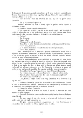 de fereastră; de asemenea, dacă umărul meu ar fi avut pretenţii asemănătoare,
domnul Drummle m-ar fi izbit cu capul de lada de alături. El începu să fluiere
încetişor. Făcui şi eu la fel.
— Sunt întinderi mari de mlaştini pe aici, aşa mi se pare! spuse
Drummle.
— Da. Şi ce-i cu asta? spusei eu.
Domnul Drummle se uită la mine, apoi la ghetele mele, scoase o
exclamare şi râse.
— Eşti bine dispus, domnule Drummle?
— Nu, spuse el, nu prea. Mă duc să mă plimb călare. Am de gând să
explorez mlaştinile, ca să mă mai distrez puţin. Am auzit că sunt sate foarte
răzleţe pe aici. Cu cârciumi ciudate — şi fierării — şi mai ştiu eu ce.
— Chelner!
— Da, domnule.
— E gata calul?
— Vă aşteaptă la uşă, domnule.
— Bine. Uite ce este. Domnişoara nu încalecă astăzi; e proastă vremea.
— Foarte bine, domnule.
— Şi eu nu iau masa aici, fiindcă mănânc la domnişoara acasă.
— Foarte bine, domnule.
Apoi Drummle se uită la mine cu o privire obraznică de triumf care se
oglindea pe toată faţa lui fălcoasă, o privire care mă săgetă în inimă, măcar că
el era un om aşa greoi; eram atât de scos din minţi, încât mă cuprinse dorinţa
să-l iau în braţe şi să-l azvârl în foc.
Un lucru însă era limpede pentru amândoi şi anume că nici unul dintre
noi nu putea părăsi focul, până la potolirea spiritelor. Stăteam amândoi, bine
înfipţi, în faţa căminului, umăr la umăr, picior lângă picior, cu mâinile la spate
şi fără să ne urnim din loc. în faţa uşii, în burniţa de afară, aştepta calul,
chelnerul îmi adusese mâncarea, pe a lui Drummle o strânsese şi acum mă
poftea să iau loc la masă; eu dădui din cap, dar amândoi ramaserăm pe loc.
— Ai mai fost la Crângul piţigoilor de atunci? întrebă Drummle.
— Nu, răspunsei eu, am avut destul de furcă cu piţigoii ultima oară,
— Aceasta a fost atunci, când noi doi n-am fost de aceeaşi părere?
— Da, răspunsei eu foarte tăios.
— Lasă, lasă! Ai scăpat foarte uşor, rânji Drummle. N-ar fi trebuit să-ţi
ieşi din fire.
— Domnule Drummle, spusei eu, nu se cade să-mi dai dumneata sfaturi,
în ceea ce priveşte acest subiect. Când îmi ies din fire (nu că aş recunoaşte că,
în ziua aceea, s-a întâmplat aşa), eu nu arunc cu paharele.
— Eu aşa fac, spuse Drummle.
După ce-i aruncai o privire sau două, îi spusei, în timp ce ura care
mocnea în mine creştea:
— Domnule Drummle, eu n-am căutat această discuţie şi nu cred că este
prea plăcută.
— Eu sunt sigur că nu este, spuse el privindu-mă batjocoritor peste
umăr, dar n-am nici o părere despre ea.
— Şi prin urmare, continuai eu, propun, cu voia dumitale, ca în
viitor să nu mai avem nici un fel de legătură unul cu altul.
232
 
