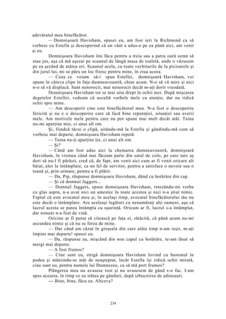 adevăratul meu binefăcător.
— Domnişoară Havisham, spusei eu, am fost ieri la Richmond ca să
vorbesc cu Estella şi descoperind că un vânt a adus-o pe ea până aici, am venit
şi eu.
Domnişoara Havisham îmi făcu pentru a treia sau a patra oară semn să
stau jos, aşa că mă aşezai pe scaunul de lângă masa de toaletă, unde o văzusem
pe ea şezând de atâtea ori. Scaunul acela, cu toate vechiturile de la picioarele şi
din jurul lui, mi se păru un loc firesc pentru mine, în ziua aceea.
— Ceea ce voiam să-i spun Estellei, domnişoară Havisham, voi
spune în câteva clipe în faţa dumneavoastră, chiar acum. N-o să vă mire şi nici
n-o să vă displacă. Sunt nenorocit, mai nenorocit decât m-aţi dorit vreodată.
Domnişoara Havisham tot se mai uita drept în ochii mei. După mişcarea
degetelor Estellei, vedeam că ascultă vorbele mele cu atenţie, dar nu ridică
ochii spre mine.
— Am descoperit cine este binefăcătorul meu. N-a fost o descoperire
fericită şi nu e o descoperire care să facă bine reputaţiei, situaţiei sau averii
mele. Am motivele mele pentru care nu pot spune mai mult decât atât. Taina
nu-mi aparţine mie, ci unui alt om.
Şi, fiindcă tăcui o clipă, uitându-mă la Estella şi gândindu-mă cum să
vorbesc mai departe, domnişoara Havisham repetă:
— Taina nu-ţi aparţine ţie, ci unui alt om.
— Şi?
— Când am fost adus aici la chemarea dumneavoastră, domnişoară
Havisham, în vremea când mai făceam parte din satul de colo, pe care tare aş
dori să nu-l fi părăsit, cred că, de fapt, am venit aici cum ar fi venit oricare alt
băiat, ales la întâmplare, ca un fel de servitor, pentru a satisface o nevoie sau o
toană şi, prin urmare, pentru a fi plătit.
— Da, Pip, răspunse domnişoara Havisham, dând cu hotărâre din cap.
— Şi că domnul Jaggers...
— Domnul Jaggers, spuse domnişoara Havisham, retezându-mi vorba
cu glas aspru, n-a avut nici un amestec în toate acestea şi nici n-a ştiut nimic.
Faptul că este avocatul meu şi, în acelaşi timp, avocatul binefăcătorului tău nu
este decât o întâmplare. Are aceleaşi legături cu nenumăraţi alţi oameni, aşa că
lucrul acesta se putea întâmpla cu uşurinţă. Oricum ar fi, lucrul s-a întâmplat,
dar nimeni n-a fost de vină.
Oricine ar fi putut să citească pe faţa ei, rătăcită, că până acum nu-mi
ascundea nimic şi că nu se ferea de mine.
— Dar când am căzut în greşeala din care atâta timp n-am ieşit, m-aţi
împins mai departe! spusei eu.
— Da, răspunse ea, mişcând din nou capul cu hotărâre, te-am lăsat să
mergi mai departe.
— A fost frumos?
— Cine sunt eu, strigă domnişoara Havisham lovind cu bastonul în
podea şi mâniindu-se atât de neaşteptat, încât Estella îşi ridică ochii mirată,
cine sunt eu, pentru numele lui Dumnezeu, ca să mă port frumos?
Plângerea mea nu avusese rost şi nu avusesem de gând s-o fac. I-am
spus aceasta, în timp ce ea stătea pe gânduri, după izbucnirea de adineauri.
--- Bine, bine, făcu ea. Altceva?
234
 