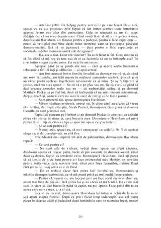 — Am fost plătit din belşug pentru serviciile pe care le-am făcut aici,
spusei eu ca s-o potolesc, prin faptul că am intrat ucenic; toate întrebările
acestea le-am pus doar din curiozitate. Cele ce urmează au un alt scop,
nădăjduiesc că un scop dezinteresat. Când m-aţi lăsat să stărui în greşeala mea,
domnişoară Havisham, aţi făcut-o pentru a pedepsi, pentru a face experienţe —
poate că veţi găsi mai bine decât mine termenul care se potriveşte gândului
dumneavoastră, fără să vă jignească — deci pentru a face experienţe pe
socoteala rudelor dumneavoastră atât de egoiste?
— Da, aşa a fost. Doar era vina lor? Tu ai fi făcut la fel. Cine sunt eu ca
să fiu silită să mă rog de tine sau de ei ca lucrurile să nu se întâmple aşa? Tu
ţi-ai întins singur aceste curse. Eu nu ţi le-am întins.
Aşteptai până ce se potoli din nou — căci şi aceste vorbe fuseseră o
izbucnire a firii ei iuţi şi sălbatice — şi apoi urmai:
— Am fost aruncat într-o familie înrudită cu dumneavoastră şi, de când
am sosit la Londra, am trăit mereu în mijlocul oamenilor acelora. Ştiu că şi ei
au căzut pradă aceleaşi înşelăciuni nevinovate ca şi mine. Şi aş fi făţarnic şi
josnic, dacă nu v-aş spune — fie că vă e pe plac sau nu, fie că aveţi de gând să
daţi crezare spuselor mele sau nu — că nedreptăţiţi adânc şi pe domnul
Matthew Pocket şi pe fiul lui, dacă vă închipuiţi că nu sunt oameni mărinimoşi,
drepţi, deschişi, oameni care nu sunt în stare de intrigi şi de fapte josnice.
— Sunt prietenii tăi, spuse domnişoara Havisham.
— Mi-am câştigat prietenia, spusei eu, în clipa când au crezut că vreau
să-i înlătur, dar după câte ştiu, Sarah Pocket, domnişoara Georgiana şi doamna
Camilla nu sunt prietenii mei.
Faptul că puneam pe Herbert şi pe domnul Pocket în contrast cu ceilalţi
părea să-i ridice în stima ei, spre bucuria mea. Domnişoara Havisham mă privi
pătrunzător timp de câteva clipe şi apoi îmi spuse cu glas liniştit:
— Şi ce ceri pentru ei?
— Numai atât, spusei eu, să nu-i amestecaţi cu ceilalţi. Or fi de acelaşi
sânge cu ei dar, credeţi-mă, au altă fire.
Privindu-mă mai departe tot atât de pătrunzător, domnişoara Havisham
repetă:
— Ce ceri pentru ei?
— Nu sunt atât de viclean, vedeţi doar, spusei eu drept răspuns,
dându-mi seama că roşesc puţin, încât să pot ascunde de dumneavoastră chiar
dacă aş dori-o, faptul că urmăresc ceva. Domnişoară Havisham, dacă aţi putea
să vă lipsiţi de nişte bani pentru a-i face prietenului meu Herbert un serviciu
pentru toată viaţa, care serviciu însă, chiar prin firea lucrurilor, trebuie făcut
fără ştirea lui, v-aş arăta ce e de făcut.
— De ce trebuie făcut fără ştirea lui? întrebă ea, împreunându-şi
mâinile deasupra bastonului, ca să mă poată privi cu mai multă luare-aminte.
— Pentru că, spusei eu, am început prin a-i face acest serviciu chiar eu,
acum mai bine de doi ani, fără ştirea lui şi nu vreau să mă trădez. De ce nu mai
sunt în stare să duc lucrurile până la capăt, nu pot spune. Face parte din taina
aceea care nu-i a mea, ci a altuia.
Încetul cu încetul, domnişoara Havisham îşi întoarse ochii de la mine
şi-i aţinti asupra focului. După ce privi focul timp îndelungat, aşa cel puţin
părea în tăcerea odăii şi judecând după lumânările care se mistuiau încet, tresări
235
 