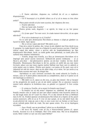 — E foarte adevărat, răspunse ea, vorbind de el cu o nepăsare
dispreţuitoare.
— Că îl încurajezi şi te plimbi călare cu el şi că ia masa cu tine chiar
astăzi?
Părea puţin mirată că ştiu toate acestea, dar răspunse din nou:
--- Foarte adevărat.
— Dar nu-l poţi iubi, Estella?
Pentru prima oară, degetele i se opriră, în timp ce ea îmi punse
supărată:
— Ce ţi-am spus? Tot mai crezi, în ciuda tuturor dovezilor, că nu spun
adevărul?
— N-ai să te căsătoreşti cu el, Estella?
Ea se uită spre domnişoara Havisham şi rămase o clipă pe gânduri cu
lucrul în mână. Apoi spuse:
— De ce să nu-i spun adevărul? Mă mărit cu el.
Faţa mi-a căzut în palme, dar, totuşi m-am stăpânit mai bine decât m-aş
fi aşteptat, în ciuda durerii care m-a fulgerat la auzul acestor cuvinte. Când îmi
ridicai capul din mâini, văzui o privire atât de înspăimântătoare pe faţa
domnişoarei Havisham, încât, cu toată graba mea pătimaşă, cu toată jalea din
sufletul meu rămăsei înmărmurit.
— Estella, draga mea Estella, n-o lăsa pe domnişoara Havisham să te
împingă spre pasul acesta nenorocit. Înlătură-mă pentru totdeauna — ai şi
făcut-o, ştiu doar — dar păstrează-te pentru un om mai vrednic de tine decât
Drummle. Domnişoara Havisham te dă lui, pentru că astfel dă cea mai mare
lovitură, aduce cea mai mare jignire multor bărbaţi mai buni care te admiră şi
celor puţini care te iubesc. Printre acei puţini, s-ar putea să fie unul, care să te
iubească tot atât de sincer, deşi nu de atâta timp, ca şi mine. Ia-l pe acela şi aş
îndura toate acestea mai uşor, de dragul tău.
Aprinderea cu care rostisem cuvintele din urmă stârniră în Estella o
mirare, care ar fi putut părea amestecată cu compătimire, dacă ar fi putut ea să
mă înţeleagă cu mintea ei.
— Mă mărit cu el, spuse ea din nou, cu glas mai domol. Am şi început
să fac pregătirile de nuntă şi am să mă mărit curând. De ce amesteci numele
mamei mele adoptive în hotărârea mea, cu gândul s-o jigneşti? A fost voinţa
mea.
— E voinţa ta, Estella, să te arunci în braţele unei brute?
— În braţele cui să mă arunc? răspunse ea, zâmbind. Să mă arunc în
braţele omului care ar simţi cel mai tare (dacă oamenii simt lucrurile astea) că
nu mă leagă nimic de el? Lasă! S-a făcut. O s-o duc destul de bine şi bărbatul
meu la fel. Şi, fiindcă spuneai că domnişoara Havisham m-a împins să fac pasul
acesta nenorocit, află că ea ar fi vrut să mai aştept, să nu mă mărit încă; dar
m-am plictisit de viaţa pe care o duc şi care n-are nici un farmec şi mă bucur
să-mi schimb puţin felul de viaţă. Nu mai spune nimic. N-o să ne înţelegem
niciodată.
— Aşa o brută, aşa un prostănac! stărui eu cu deznădejde.
— Să nu-ţi fie teamă c-am să fiu o binecuvântare pentru el, spuse
Estella. Aceasta n-o să se întâmple. Hai! Uite mâna mea. Hai să ne despărţim
acum, băiat visător ce eşti sau să-ţi spun bărbat?
237
 