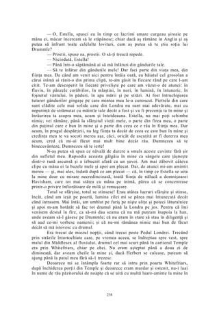 — O, Estella, spusei eu în timp ce lacrimi amare curgeau şiroaie pe
mâna ei, măcar încercam să le stăpânesc; chiar dacă aş rămâne în Anglia şi aş
putea să înfrunt toate celelalte lovituri, cum aş putea să te ştiu soţia lui
Drummle?
— Prostii, spuse ea, prostii. O să-ţi treacă repede.
— Niciodată, Estella!
— Până într-o săptămână ai să mă înlături din gândurile tale.
— Să te înlătur din gândurile mele! Dar faci parte din viaţa mea, din
fiinţa mea. De când am venit aici pentru întâia oară, eu băiatul cel grosolan a
cărui inimă ai rănit-o din prima clipă, te-am găsit în fiecare rând pe care l-am
citit. Te-am descoperit în fiecare privelişte pe care am văzut-o de atunci: în
fluviu, în pânzele corăbiilor, în mlaştini, în nori, în lumină, în întuneric, în
foşnetul vântului, în păduri, în apa mării şi pe străzi. Ai fost întruchiparea
tuturor gândurilor gingaşe pe care mintea mea le-a cunoscut. Pietrele din care
sunt clădite cele mai solide case din Londra nu sunt mai adevărate, mai cu
neputinţă de strămutat cu mâinile tale decât a fost şi va fi prezenţa ta în mine şi
înrâurirea ta asupra mea, acum şi întotdeauna. Estella, nu mai poţi schimba
nimic; vei rămâne, până la sfârşitul vieţii mele, o parte din firea mea, o parte
din puţinul care e bun în mine şi o parte din ceea ce e rău în fiinţa mea. Dar
acum, în pragul despărţirii, nu leg fiinţa ta decât de ceea ce este bun în mine şi
credinţa mea te va socoti mereu aşa, căci, oricât de ascuţită ar fi durerea mea
acum, cred că mi-ai făcut mai mult bine decât rău. Dumnezeu să te
binecuvânteze, Dumnezeu să te ierte!
N-aş putea să spun ce năvală de durere a smuls aceste cuvinte fără şir
din sufletul meu. Rapsodia aceasta gâlgâia în mine ca sângele care ţâşneşte
dintr-o rană ascunsă şi a izbucnit afară ca un şuvoi. Am mai zăbovit câteva
clipe cu mâna ei la buzele mele şi apoi am plecat. Dar, de atunci mi-am amintit
mereu — şi, mai ales, îndată după ce am plecat — că, în timp ce Estella se uita
la mine doar cu mirare necredincioasă, toată fiinţa de nălucă a domnişoarei
Havisham, care tot mai stătea cu mâna pe inimă, părea că se concentrase
printr-o privire înfiorătoare de milă şi remuşcare.
Totul se sfârşise, totul se stinsese! Erau atâtea lucruri sfârşite şi stinse,
încât, când am ieşit pe poartă, lumina zilei mi se părea mai întunecată decât
când intrasem. Mai întâi, am umblat pe furiş pe nişte uliţe şi poteci lăturalnice
şi apoi m-am hotărât să fac tot drumul până la Londra pe jos. Pentru că îmi
venisem destul în fire, ca să-mi dau seama că nu mă puteam înapoia la han,
unde aveam să-l găsesc pe Drummle; că nu eram în stare să stau în diligenţă şi
să aud ce-mi vorbesc oamenii; şi că nu-mi rămânea nimic mai bun de făcut
decât să mă istovesc cu drumul.
Era trecut de miezul nopţii, când trecui peste Podul Londrei. Trecând
prin străzile întortochiate care, pe vremea aceea, se îndreptau spre vest, spre
malul din Middlesex al fluviului, drumul cel mai scurt până în cartierul Temple
era prin Whitefriars, chiar pe chei. Nu eram aşteptat până a doua zi de
dimineaţă, dar aveam cheile la mine şi, dacă Herbert se culcase, puteam să
ajung până la patul meu fără să-1 trezesc.
Deoarece mi se întâmpla foarte rar să intru prin poarta Whitefriars,
după închiderea porţii din Temple şi deoarece eram murdar şi ostenit, nu-i luai
în nume de rău păzitorului de noapte că se uită cu multă luare-aminte la mine în
238
 