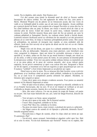 veniţi. Nu te depărta, măi omule. Stai frumos aici.
Cei doi ocnaşi erau ţinuţi la distanţă unul de altul şi fiecare umbla
înconjurat de câţiva soldaţi. Eu mă agăţasem de mâna lui Joe, care purta o
făclie. Domnul Wopsle era de părere să ne întoarcem acasă, dar Joe vroia să
vadă ce se întâmplă până la urmă, aşa că am mers mai departe. Acum umblam
pe o potecă destul de bună, care şerpuia de-a lungul fluviului şi cotea din loc în
loc când întâlnea câte un şanţ; în drum, am văzut o moară mică de vânt şi un
stăvilar plin de noroi. Când mă uitam în jurul meu, vedeam luminile care
veneau în urmă. Făcliile noastre lăsau pete mari de foc pe potecă, pe care le
vedeam pâlpâind şi fumegând. Încolo, nu vedeam nimic decât o beznă deasă.
Luminile noastre încălzeau aerul cu vâlvătaia lor de smoală şi cei doi prizonieri
păreau că se simt bine, în timp ce înaintau şchiopătând printre arme. Din cauză
că şchiopătau, nu puteam să mergem mai repede; şi erau amândoi atât de
sfârşiţi, încât am fost nevoiţi să ne oprim de două sau de trei ori ca să-i lăsăm
să se odihnească.
După vreo oră de drum, am ajuns la o cabană amărâtă de lemn, în faţa
căreia se afla un debarcader. Înăuntru erau nişte păzitori, care întrebară cine
vine; sergentul le răspunse. Apoi am intrat în cocioabă; mirosea a tutun şi a
spoială şi, în odaie, ardea un foc bun iar pe masă lumina o lampă; am văzut un
şir de arme, o tobă şi nişte paturi joase de lemn, în care puteau să doarmă până
la doisprezece soldaţi. Vreo trei sau patru soldaţi stăteau întinşi cu mantalele pe
ei şi nu prea părea să le pese de venirea noastră, căci şi-au ridicat puţin
capetele, ne-au privit somnoroşi şi apoi s-au culcat din nou. Sergentul a făcut
un fel de raport, a însemnat ceva într-un registru şi apoi puşcăriaşul pe care eu
îl numesc "celălalt" a fost trimis împreună cu un păzitor pe vapor.
Omul meu se uita la mine. Nu se mişcase din faţa locului; avea o privire
gânditoare şi-şi încălzea când un picior când celălalt, uitându-se la picioarele
lui, ca şi cum le-ar fi compătimit pentru ultimele lor păţanii. Deodată, se
întoarse spre sergent şi spuse:
- Vreau să-ţi spun ceva despre evadarea aceasta. S-ar putea ca anumiţi
oameni să fie bănuiţi împreună cu mine.
- Poţi să spui orice-ţi place, răspunse sergentul cu răceală, uitându-se la
el cu braţele încrucişate, dar nu aici. O să ai tot timpul să vorbeşti şi să auzi
vorbindu-se despre aceasta, înainte de a se încheia povestea. Ştii doar.
- Ştiu, dar asta-i altceva. Un om nu poate să crape de foame; cel puţin
eu nu pot. Am luat nişte haleală din sat, ştii, satul de lângă biserică, dincolo de
mlaştini.
- Vrei să spui c-ai furat, spuse sergentul.
- Şi-am să-ţi spun şi de unde. De la fierarul satului.
- I-auzi! făcu sergentul, uitându-se la Joe.
- I-auzi Pip! făcu Joe, uitându-se la mine.
- Nu prea era mare lucru, nişte resturi, o picătură de ţuică şi o plăcintă.
- Aţi băgat cumva de seamă că vă lipseşte o plăcintă, domnule fierar?
întrebă sergentul tainic.
- Nevastă-mea a băgat de seamă, chiar în clipa când aţi intrat pe uşă.
Ţi-aminteşti, Pip?
- Va-să-zică, spuse ocnaşul, întorcându-şi şăgalnic ochii spre Joe, fără
să se uite la mine. Va-să-zică dumneata eşti fierarul? Atunci nu te supăra, dar
24
 