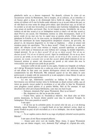 gândurile mele ca o durere trupească. Nu demult, citisem în ziare că un
necunoscut venise la Hummums, într-o noapte, că se culcase, că se omorâse si
că fusese găsit a doua zi de dimineaţă într-o baltă de sânge. Îmi trecu prin
minte că trebuie să fi stat în hruba unde stăteam şi eu şi m-am ridicat din pat, ca
să văd dacă nu erau urme de sânge prin odaie; apoi deschisei uşa, ca să mă uit
în coridor şi să mă mai înveselesc cu tovărăşia unei luminiţe îndepărtate, lângă
care ştiam că mofăie servitorul. Dar, în tot timpul acesta, întrebările: de ce nu
trebuia să mă duc acasă şi ce se întâmplase acasă şi când o să mă duc acasă şi
dacă Provis era acasă, îmi frământau mintea cu atâta înverşunare, încât ai fi
putut crede că nu mai era loc în capul meu şi pentru altele. Chiar când mă
gândeam la Estella şi că, în ziua aceea, ne despărţisem pentru totdeauna, chiar
când îmi aminteam de toate împrejurările despărţirii noastre, de privirile, de
glasul ei, de mişcarea degetelor ei, în timp ce împletea — chiar şi atunci mă
urmărea peste tot opreliştea: "Nu te duce acasă". Când, în cele din urmă, am
aţipit, de sfârşite ce-mi erau mintea şi trupul, această oprelişte se prefăcu
într-un verb mare şi întunecat pe care trebuia să-1 conjug, la modul imperativ,
timpul prezent: Tu nu te duce acasă! El să nu se ducă acasă! Noi să nu ne
ducem acasă! Voi să nu vă duceţi acasă. Apoi la condiţional: Eu nu m-aş duce
acasă şi, pe urmă, eu nu mă pot duce acasă, eu nu m-aş fi dus acasă şi eu nu
puteam, nu voiam, n-aveam voie sa mă duc acasă, până când simţeam că mi se
întunecă mintea şi atunci mă răsuceam pe pernă şi mă uitam din nou la
rotocoalele care mă priveau ţintă de pe perete.
Lăsasem vorbă să mă scoale la ora şapte, fiindcă era limpede că trebuia
să-l văd pe Wemmick înainte de a vedea pe orice alt om şi tot atât de limpede,
că mă aflam în faţa unui caz pentru dezlegarea căruia mă interesau numai
simţămintele lui din Walworth. Mă simţeam uşurat să ies din odaia în care
petrecusem o noapte atât de nenorocită şi n-am aşteptat a doua bătaie în uşă ca
să sar din patul acela neprimitor.
La ora opt, întăriturile castelului se înălţau în faţa ochilor mei.
Servitoarea cea mititică tocmai intra în fortăreaţă cu două cornuri calde, aşa că
intrai pe poartă, trecui podul în tovărăşia ei şi mă aflai în faţa lui Wemmick
care pregătea ceaiul pentru el şi pentru bătrân, fără să fiu anunţat. O uşă
deschisă îmi oferi priveliştea bătrânului, care mai era încă în pat.
— Salutare, domnule Pip! spuse Wemmick. Deci te-ai întors?
— Da, răspunsei eu, dar nu m-am dus acasă.
— Foarte bine, spuse el, frecându-şi mâinile. Am lăsat câte un bilet
pentru dumneata, la fiecare dintre porţile care dau în cartierul Temple, la
întâmplare. Prin care poartă ai venit?î
I-am spus:
— O să trec pe la celelalte porţi, în cursul zilei de azi, şi o să distrug
biletele, spuse Wemmick; e o regulă bună să nu laşi mărturii scrise, dacă se
poate fiindcă nu poţi să ştii niciodată ce o să se întâmple. Am să-mi îngădui să
te rog ceva.
— Te-ar supăra cumva dacă te-aş ruga să prăjeşti cârnatul acesta pentru
Bătrân?
I-am spus că-mi făcea nespusă plăcere.
— Atunci poţi să-ţi vezi de treabă, Mary Anne, îi spuse Wemmick
fetiţei, aşa am rămas singuri, vezi, domnule Pip? adăugă el, clipind din ochi,
240
 