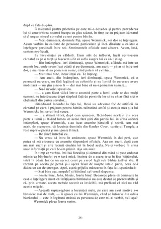 după ce fata dispăru.
Îi mulţumii pentru prietenia pe care mi-o dovedea şi pentru prevederea
lui şi convorbirea noastră începu cu glas scăzut, în timp ce eu prăjeam cârnatul
şi el ungea miezul cornului cu unt pentru bătrân.
— Vezi dumneata, domnule Pip, spuse Wemmick, noi doi ne înţelegem.
Acum vorbim în calitate de persoane particulare şi încă dinainte a existat o
înţelegere personală între noi. Sentimentele oficiale sunt altceva. Acum, însă,
suntem neoficiali.
Eu încuviinţai cu căldură. Eram atât de tulburat, încât aprinsesem
cârnatul ca pe o torţă şi fusesem silit să suflu asupra lui ca să-1 sting.
— Din întâmplare, ieri dimineaţă, spuse Wemmick, aflându-mă într-un
anumit loc, unde te-am luat odată şi pe dumneata, am auzit — chiar şi între noi
doi, e mai bine să nu pomenim nume, când putem să evităm...
— Mult mai bine, încuviinţai eu. Te înţeleg.
— Am auzit, din întâmplare, ieri dimineaţă, spuse Wemmick, că o
persoană oarecare, nu fără legătură cu coloniile şi nu lipsită de oarecare avere
mobiliară — nu ştiu cine-o fi — dar mai bine să nu-i pomenim numele...
— Nu-i nevoie, spusei eu.
—... a cam făcut vâlvă într-o anumită parte a lumii unde se duc mulţi
oameni, nu întotdeauna drept răsplată faţă de pornirile lor şi nu chiar fără nici o
cheltuială din partea statului...
Uitându-mă încordat la faţa lui, făcui un adevărat foc de artificii cu
cârnatul pe care-1 prăjeam pentru bătrân, tulburând astfel şi atenţia mea şi a lui
Wemmick; îmi cerui însă scuze.
— ... a stârnit vâlvă, după cum spuneam, făcându-se nevăzut din acea
parte a lumii şi lăsând lumea de acolo fără ştiri din partea lui. în urma acestei
întâmplări, spuse Wemmick, s-au iscat anumite bănuieli şi teorii. Am mai
auzit, de asemenea, că locuinţa dumitale din Garden Court, cartierul Temple, a
fost supravegheată şi mai poate fi încă.
— De cine? întrebai eu.
— Nu vreau să intru în amănunte, spuse Wemmick în doi peri, s-ar
putea să mă ciocnesc cu anumite răspunderi oficiale. Aşa am auzit, după cum
am mai auzit şi alte lucruri ciudate tot în locul acela. Nu-ţi vorbesc în urma
unor informaţii pe care le-am primit. Aşa am auzit.
În timp ce vorbea, îmi luă furculiţa şi cârnatul din mână şi puse ordonat
mâncarea bătrânului pe o tavă mică. înainte de a aşeza tava în faţa bătrânului,
intră în odaia lui cu un şervet curat pe care-l legă sub bărbia tatălui său, îl
rezemă pe acesta pe pernă şi-i aşeză fesul de noapte într-o parte, ceea ce-i
dădea un aer de ştrengar. Apoi, aşeză grijuliu mâncarea în faţa lui, spunându-i:
— Stai bine aşa, moşule? şi bătrânul cel vesel răspunse:
— Foarte bine, John, băiete, foarte bine! Deoarece părea că domneşte în
casă o înţelegere mută că înfăţişarea bătrânului nu este destul de prezentabilă şi
că, prin urmare, acesta trebuie socotit ca invizibil, mă prefăcui că nici nu văd
aceste mişcări.
— Această supraveghere a locuinţei mele, pe care am avut motive s-o
bănuiesc mai de mult, — îi spusei eu lui Wemmick, când se întoarse din odaia
bătrânului — este în legătură strânsă cu persoana de care mi-ai vorbit, nu-i aşa?
Wemmick părea foarte serios.
241
 