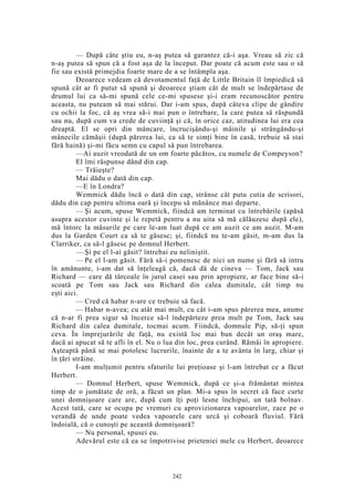 — După câte ştiu eu, n-aş putea să garantez că-i aşa. Vreau să zic că
n-aş putea să spun că a fost aşa de la început. Dar poate că acum este sau o să
fie sau există primejdia foarte mare de a se întâmpla aşa.
Deoarece vedeam că devotamentul faţă de Little Britain îl împiedică să
spună cât ar fi putut să spună şi deoarece ştiam cât de mult se îndepărtase de
drumul lui ca să-mi spună cele ce-mi spusese şi-i eram recunoscător pentru
aceasta, nu puteam să mai stărui. Dar i-am spus, după câteva clipe de gândire
cu ochii la foc, că aş vrea să-i mai pun o întrebare, la care putea să răspundă
sau nu, după cum va crede de cuviinţă şi că, în orice caz, atitudinea lui era cea
dreaptă. El se opri din mâncare, încrucişându-şi mâinile şi strângându-şi
mânecile cămăşii (după părerea lui, ca să te simţi bine în casă, trebuie să stai
fără haină) şi-mi făcu semn cu capul să pun întrebarea.
—Ai auzit vreodată de un om foarte păcătos, cu numele de Compeyson?
El îmi răspunse dând din cap.
— Trăieşte?
Mai dădu o dată din cap.
—E în Londra?
Wemmick dădu încă o dată din cap, strânse cât putu cutia de scrisori,
dădu din cap pentru ultima oară şi începu să mănânce mai departe.
— Şi acum, spuse Wemmick, fiindcă am terminat cu întrebările (apăsă
asupra acestor cuvinte şi le repetă pentru a nu uita să mă călăuzesc după ele),
mă întorc la măsurile pe care le-am luat după ce am auzit ce am auzit. M-am
dus la Garden Court ca să te găsesc; şi, fiindcă nu te-am găsit, m-am dus la
Clarriker, ca să-l găsesc pe domnul Herbert.
— Şi pe el l-ai găsit? întrebai eu neliniştit.
— Pe el l-am găsit. Fără să-i pomenesc de nici un nume şi fără să intru
în amănunte, i-am dat să înţeleagă că, dacă dă de cineva — Tom, Jack sau
Richard — care dă târcoale în jurul casei sau prin apropiere, ar face bine să-i
scoată pe Tom sau Jack sau Richard din calea dumitale, cât timp nu
eşti aici.
— Cred că habar n-are ce trebuie să facă.
— Habar n-avea; cu atât mai mult, cu cât i-am spus părerea mea, anume
că n-ar fi prea sigur să încerce să-l îndepărteze prea mult pe Tom, Jack sau
Richard din calea dumitale, tocmai acum. Fiindcă, domnule Pip, să-ţi spun
ceva. În împrejurările de faţă, nu există loc mai bun decât un oraş mare,
dacă ai apucat să te afli în el. Nu o lua din loc, prea curând. Rămâi în apropiere.
Aşteaptă până se mai potolesc lucrurile, înainte de a te avânta în larg, chiar şi
în ţări străine.
I-am mulţumit pentru sfaturile lui preţioase şi l-am întrebat ce a făcut
Herbert.
— Domnul Herbert, spuse Wemmick, după ce şi-a frământat mintea
timp de o jumătate de oră, a făcut un plan. Mi-a spus în secret că face curte
unei domnişoare care are, după cum îţi poţi lesne închipui, un tată bolnav.
Acest tată, care se ocupa pe vremuri cu aprovizionarea vapoarelor, zace pe o
verandă de unde poate vedea vapoarele care urcă şi coboară fluviul. Fără
îndoială, că o cunoşti pe această domnişoară?
— Nu personal, spusei eu.
Adevărul este că ea se împotrivise prieteniei mele cu Herbert, deoarece
242
 