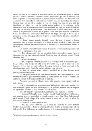 faţada de lemn şi cu verande la toate trei etajele, mă uitai la tăbliţa de la poartă
şi citi: Doamna Whimple. Deoarece acesta era numele pe care îl căutam, am
bătut în poartă şi o doamnă în vârstă, foarte plăcută la vedere, îmi deschise. Dar
doamna a fost numaidecât înlăturată de Herbert care mă duse tăcut în salon şi
închise uşa. Mi se părea ciudat să văd că fiinţa lui, care-mi era atât de
familiară, se mişca în voie în odaia aceea străină şi în cartierul acela
necunoscut mie; şi m-am surprins uitându-mă la el, aşa cum mă uitam la bufetul
din colţ cu sticlărie şi porţelanuri, cum mă uitam la cele două scoici de pe
cămin şi la gravurile colorate de pe perete, care înfăţişau moartea căpitanului
Cook, lansarea unui vapor şi pe Maiestatea Sa Regele George al III-lea cu o
perucă de vizitiu pe cap, pantaloni de piele şi cizme înalte, pe terasa castelului
din Windsor.
— Totul merge strună, Handel, spuse Herbert, şi omul e foarte
mulţumit, deşi e nespus de dornic să te vadă. Clara e la tatăl ei. Dacă vrei să
aştepţi până coboară, am să te recomand şi pe urmă o să ne ducem sus. Acesta e
tatăl său.
Un mârâit neliniştitor care venea de sus îmi lovise auzul şi pesemne că
acest fapt se oglindea pe faţa mea.
— Din păcate, cred că e un netrebnic bătrân şi amărât, spuse Herbert
zâmbind; dar nu l-am văzut niciodată. Nu ţi se pare că miroase a rom? Toată
ziua bea rom.
— Rom? întrebai eu.
— Da, răspunse Herbert, şi poţi să-ţi închipui cum îi îndulceşte guta.
Şi, pe urmă, ţine morţiş să aibă toate proviziile sus, la el în odaie şi să le
împartă el. Le ţine pe nişte rafturi deasupra capului şi vrea neapărat să le
cântărească pe toate. Odaia lui trebuie să arate ca o băcănie.
În timp ce spunea toate acestea, mârâitul se prefăcu într-un urlet
prelungit şi apoi se stinse.
—Cum poate să fie altfel, mă lămuri Herbert, dacă vrea neapărat să taie
brânza? Un om cu gută în mâna dreaptă şi în tot corpul nu poate să străbată cu
cuţitul o brânză de Gloucester fără să-şi facă rău.
Pesemne că omul îşi făcuse foarte rău, deoarece mai scoase încă un
urlet furios.
— E o binecuvântare pentru doamna Whimple că a închiriat locuinţa de
sus lui Provis, spuse Herbert; îţi închipui că, în general, oamenii nu s-ar împăca
cu zgomotele acestea. O casă ciudată, aşa-i Handel?
Era, într-adevăr, o casă ciudată, dar foarte bine îngrijită şi curată.
— Doamna Whimple, spuse Herbert când îi împărtăşi observaţiile mele,
este cea mai grozavă gospodină şi zău că nu ştiu ce s-ar face Clara fără ajutorul
ei de mamă. Fiindcă biata Clara n-are mamă şi n-are nici o rudă, în afară de
bătrânul Gruffandgrimm9
.
— Doar n-o fi acesta numele lui?
— Nu, nu, spuse Herbert. Aşa-i spun eu. Numele lui este domnul
Barley. Gândeşte-te ce binecuvântare pentru fiul tatălui şi mamei mele să fie
îndrăgostit de o fată care n-are rude şi care n-o să se amărască nici pe ea şi nici
9
Gruffandgrimm înseamnă arţăgos şi sălbatic în limba engleză.
245
 