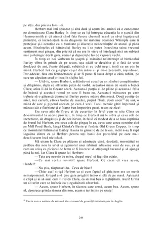 pe alţii, din pricina familiei.
Herbert mai îmi spusese şi altă dată şi acum îmi aminti că o cunoscuse
pe domnişoara Clara Barley în timp ce ea îşi întregea educaţia la o şcoală din
Hammersmith şi că atunci când fata fusese chemată acasă ca să-şi îngrijească
părintele, ei încredinţară taina dragostei lor materne doamnei Whimple care îi
protejase şi-i ocrotise cu o bunătate şi discreţie nedezminţite de atunci şi până
acum. Bineînţeles că bătrânului Barley nu i se putea încredinţa taina vreunui
sentiment mai gingaş, din pricină că nu era în stare să înţeleagă nici un subiect
mai psihologic decât guta, romul şi depozitele lui de vapoare vechi.
În timp ce noi vorbeam în şoaptă şi mârâitul neîntrerupt al bătrânului
Barley vibra în grinda de pe tavan, uşa odăii se deschise şi o fată de vreo
douăzeci de ani, foarte drăguţă, subţirică şi cu ochi negri, intră cu un coş în
mână. Herbert luă cu gingăşie coşul din mâna ei şi mi-o prezentă, roşindu-se.
Într-adevăr, fata era fermecătoare şi ar fi putut fi luată drept o zână robită, pe
care un căpcăun crud o ţinea în slujba lui.
— Uită-te, spuse Herbert, arătându-mi coşul cu un zâmbet compătimitor
şi drăgăstos, după ce stăturăm puţin de vorbă, aceasta-i masa de seară a bietei
Clara; atâta îi dă în fiecare seară. Aceasta-i porţia ei de pâine şi aceasta-i felia
de brânză şi acesta-i romul pe care îl beau eu. Aceasta-i mâncarea pe care
trebuie să o gătească domnului Barley pentru mâine dimineaţă. Două costiţe de
miel, trei cartofi, câteva boabe de mazăre, puţină făină, două uncii10
de unt, o
mână de sare şi piperul aceasta pe care-1 vezi. Totul trebuie gătit împreună şi
mâncat cât e fierbinte şi e foarte bun împotriva gutei, n-am ce zice!
Era ceva atât de firesc şi de cuceritor în felul cum se uita Clara cu
de-amănuntul la aceste provizii, în timp ce Herbert mi le arăta şi ceva atât de
încrezător, de drăgăstos şi de nevinovat, în felul ei modest de a se lăsa cuprinsă
de braţul lui Herbert, era ceva atât de gingaş în ea, ceva care cerea ocrotire aici
pe Mill Pond Bank, lângă Chinks's Basin şi funăria Old Green Copper, în timp
ce mormăitul bătrânului Barley răsuna în grinzile de pe tavan, încât n-aş fi rupt
logodna dintre ea şi Herbert pentru toţi banii din portofelul pe care nu-1
deschisesem încă niciodată.
Mă uitam la Clara cu plăcere şi admiraţie când, deodată, mormăitul se
prefăcu din nou în urlet şi zgomotul unei izbituri zdravene veni de sus, ca şi
cum un uriaş cu piciorul de lemn ar fi încercat să străpungă tavanul şi să ajungă
până la noi. Iar Clara îi spuse lui Herbert:
— Tata are nevoie de mine, dragul meu! şi fugi din odaie.
— Ce mai rechin smintit! spuse Herbert. Ce crezi că vrea acum,
Handel?
— Nu ştiu, răspunsei eu. Ceva de băut?
— Chiar aşa! strigă Herbert ca şi cum faptul că ghicisem era un merit
nemaipomenit. Grogul şi-1 ţine gata pregătit într-o sticlă de pe masă. Aşteaptă
o clipă şi ai să auzi cum îl ridică Clara, ca să mai bea o înghiţitură. Auzi! Urmă
un alt urlet care se încheie cu o zguduitură zdravănă.
— Acum, spuse Herbert, în tăcerea care urmă, acum bea. Acum, spuse
el, deoarece grinda răsuna din nou, acum e iar întins pe spate!
10
Uncia este o unitate de măsură din sistemul de greutăţi întrebuinţate în Anglia.
246
 