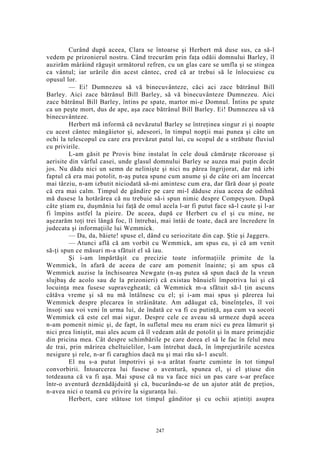 Curând după aceea, Clara se întoarse şi Herbert mă duse sus, ca să-l
vedem pe prizonierul nostru. Când trecurăm prin faţa odăii domnului Barley, îl
auzirăm mârâind răguşit următorul refren, cu un glas care se umfla şi se stingea
ca vântul; iar urările din acest cântec, cred că ar trebui să le înlocuiesc cu
opusul lor.
— Ei! Dumnezeu să vă binecuvânteze, căci aci zace bătrânul Bill
Barley. Aici zace bătrânul Bill Barley, să vă binecuvânteze Dumnezeu. Aici
zace bătrânul Bill Barley, întins pe spate, martor mi-e Domnul. Întins pe spate
ca un peşte mort, dus de ape, aşa zace bătrânul Bill Barley. Ei! Dumnezeu să vă
binecuvânteze.
Herbert mă informă că nevăzutul Barley se întreţinea singur zi şi noapte
cu acest cântec mângâietor şi, adeseori, în timpul nopţii mai punea şi câte un
ochi la telescopul cu care era prevăzut patul lui, cu scopul de a străbate fluviul
cu privirile.
L-am găsit pe Provis bine instalat în cele două cămăruţe răcoroase şi
aerisite din vârful casei, unde glasul domnului Barley se auzea mai puţin decât
jos. Nu dădu nici un semn de nelinişte şi nici nu părea îngrijorat, dar mă izbi
faptul că era mai potolit, n-aş putea spune cum anume şi de câte ori am încercat
mai târziu, n-am izbutit niciodată să-mi amintesc cum era, dar fără doar şi poate
că era mai calm. Timpul de gândire pe care mi-l dăduse ziua aceea de odihnă
mă dusese la hotărârea că nu trebuie să-i spun nimic despre Compeyson. După
câte ştiam eu, duşmănia lui faţă de omul acela l-ar fi putut face să-l caute şi l-ar
fi împins astfel la pieire. De aceea, după ce Herbert cu el şi cu mine, ne
aşezarăm toţi trei lângă foc, îl întrebai, mai întâi de toate, dacă are încredere în
judecata şi informaţiile lui Wemmick.
— Da, da, băiete! spuse el, dând cu seriozitate din cap. Ştie şi Jaggers.
— Atunci află că am vorbit cu Wemmick, am spus eu, şi că am venit
să-ţi spun ce măsuri m-a sfătuit el să iau.
Şi i-am împărtăşit cu precizie toate informaţiile primite de la
Wemmick, în afară de aceea de care am pomenit înainte; şi am spus că
Wemmick auzise la închisoarea Newgate (n-aş putea să spun dacă de la vreun
slujbaş de acolo sau de la prizonieri) că existau bănuieli împotriva lui şi că
locuinţa mea fusese supravegheată; că Wemmick m-a sfătuit să-l ţin ascuns
câtăva vreme şi să nu mă întâlnesc cu el; şi i-am mai spus şi părerea lui
Wemmick despre plecarea în străinătate. Am adăugat că, bineînţeles, îl voi
însoţi sau voi veni în urma lui, de îndată ce va fi cu putinţă, aşa cum va socoti
Wemmick că este cel mai sigur. Despre cele ce aveau să urmeze după aceea
n-am pomenit nimic şi, de fapt, în sufletul meu nu eram nici eu prea lămurit şi
nici prea liniştit, mai ales acum că îl vedeam atât de potolit şi în mare primejdie
din pricina mea. Cât despre schimbările pe care dorea el să le fac în felul meu
de trai, prin mărirea cheltuielilor, l-am întrebat dacă, în împrejurările acestea
nesigure şi rele, n-ar fi caraghios dacă nu şi mai rău să-1 ascult.
El nu s-a putut împotrivi şi s-a arătat foarte cuminte în tot timpul
convorbirii. Întoarcerea lui fusese o aventură, spunea el, şi el ştiuse din
totdeauna că va fi aşa. Mai spuse că nu va face nici un pas care s-ar preface
într-o aventură deznădăjduită şi că, bucurându-se de un ajutor atât de preţios,
n-avea nici o teamă cu privire la siguranţa lui.
Herbert, care stătuse tot timpul gânditor şi cu ochii aţintiţi asupra
247
 