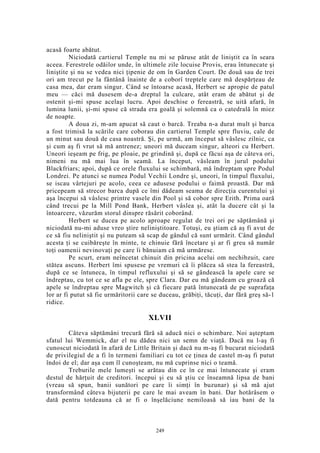 acasă foarte abătut.
Niciodată cartierul Temple nu mi se păruse atât de liniştit ca în seara
aceea. Ferestrele odăilor unde, în ultimele zile locuise Provis, erau întunecate şi
liniştite şi nu se vedea nici ţipenie de om în Garden Court. De două sau de trei
ori am trecut pe la fântână înainte de a coborî treptele care mă despărţeau de
casa mea, dar eram singur. Când se întoarse acasă, Herbert se apropie de patul
meu — căci mă dusesem de-a dreptul la culcare, atât eram de abătut şi de
ostenit şi-mi spuse acelaşi lucru. Apoi deschise o fereastră, se uită afară, în
lumina lunii, şi-mi spuse că strada era goală şi solemnă ca o catedrală în miez
de noapte.
A doua zi, m-am apucat să caut o barcă. Treaba n-a durat mult şi barca
a fost trimisă la scările care coborau din cartierul Temple spre fluviu, cale de
un minut sau două de casa noastră. Şi, pe urmă, am început să vâslesc zilnic, ca
şi cum aş fi vrut să mă antrenez; uneori mă duceam singur, alteori cu Herbert.
Uneori ieşeam pe frig, pe ploaie, pe grindină şi, după ce făcui aşa de câteva ori,
nimeni nu mă mai lua în seamă. La început, vâsleam în jurul podului
Blackfriars; apoi, după ce orele fluxului se schimbară, mă îndreptam spre Podul
Londrei. Pe atunci se numea Podul Vechii Londre şi, uneori, în timpul fluxului,
se iscau vârtejuri pe acolo, ceea ce adusese podului o faimă proastă. Dar mă
pricepeam să strecor barca după ce îmi dădeam seama de direcţia curentului şi
aşa începui să vâslesc printre vasele din Pool şi să cobor spre Erith. Prima oară
când trecui pe la Mill Pond Bank, Herbert vâslea şi, atât la ducere cât şi la
întoarcere, văzurăm storul dinspre răsărit coborând.
Herbert se ducea pe acolo aproape regulat de trei ori pe săptămână şi
niciodată nu-mi aduse vreo ştire neliniştitoare. Totuşi, eu ştiam că aş fi avut de
ce să fiu neliniştit şi nu puteam să scap de gândul că sunt urmărit. Când gândul
acesta ţi se cuibăreşte în minte, te chinuie fără încetare şi ar fi greu să număr
toţi oamenii nevinovaţi pe care îi bănuiam că mă urmăresc.
Pe scurt, eram neîncetat chinuit din pricina acelui om nechibzuit, care
stătea ascuns. Herbert îmi spusese pe vremuri că îi plăcea să stea la fereastră,
după ce se întuneca, în timpul refluxului şi să se gândească la apele care se
îndreptau, cu tot ce se afla pe ele, spre Clara. Dar eu mă gândeam cu groază că
apele se îndreptau spre Magwitch şi că fiecare pată întunecată de pe suprafaţa
lor ar fi putut să fie urmăritorii care se duceau, grăbiţi, tăcuţi, dar fără greş să-1
ridice.
XLVII
Câteva săptămâni trecură fără să aducă nici o schimbare. Noi aşteptam
sfatul lui Wemmick, dar el nu dădea nici un semn de viaţă. Dacă nu l-aş fi
cunoscut niciodată în afară de Little Britain şi dacă nu m-aş fi bucurat niciodată
de privilegiul de a fi în termeni familiari cu tot ce ţinea de castel m-aş fi putut
îndoi de el; dar aşa cum îl cunoşteam, nu mă cuprinse nici o teamă.
Treburile mele lumeşti se arătau din ce în ce mai întunecate şi eram
destul de hărţuit de creditori. începui şi eu să ştiu ce înseamnă lipsa de bani
(vreau să spun, banii sunători pe care îi simţi în buzunar) şi să mă ajut
transformând câteva bijuterii pe care le mai aveam în bani. Dar hotărâsem o
dată pentru totdeauna că ar fi o înşelăciune nemiloasă să iau bani de la
249
 