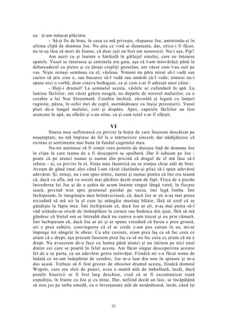 eu ţi-am mâncat plăcinta.
- Să-ţi fie de bine, în ceea ce mă priveşte, răspunse Joe, amintindu-şi în
ultima clipă de doamna Joe. Nu ştiu ce vină ai dumneata, dar, orice-i fi făcut,
nu te-aş lăsa să mori de foame, că doar eşti un biet om nenorocit. Nu-i aşa, Pip?
Am auzit ca şi înainte o hârâială în gâtlejul omului, care ne întoarse
spatele. Vasul se întorsese şi santinela era gata, aşa că l-am întovărăşit până la
debarcaderul cu pietre şi cu ţăruşi ciopliţi grosolan; am văzut cum l-au suit pe
vas. Nişte ocnaşi semănau cu el, vâsleau. Nimeni nu păru mirat să-l vadă sau
curios să ştie cine e, sau bucuros să-l vadă sau amărât că-l vede; nimeni nu-i
spuse nici o vorbă, doar cineva bodogoni, ca şi cum s-ar fi adresat unor câini:
- Daţi-i drumul! La semnalul acesta, vâslele se cufundară în apă. La
lumina făcliilor, am văzut galera neagră, nu departe de noroiul malurilor, ca o
corabie a lui Noe blestemată. Corabia închisă, zăvorâtă şi legată cu lanţuri
ruginite, părea, în ochii mei de copil, asemănătoare cu înşişi prizonierii. Vasul
pluti de-a lungul malului, coti şi dispăru. Apoi, capetele făcliilor au fost
aruncate în apă, au sfârâit şi s-au stins, ca şi cum totul s-ar fi sfârşit.
VI
Starea mea sufletească cu privire la hoţia de care fusesem descărcat pe
neaşteptate, nu mă împinse de fel la o mărturisire sinceră; dar nădăjduiesc că
existau şi sentimente mai bune în fundul cugetului meu.
Nu-mi amintesc să fi simţit vreo pornire de duioşie faţă de doamna Joe
în clipa în care teama de a fi descoperit se spulberă. Dar îl iubeam pe Joe -
poate că pe atunci numai şi numai din pricină că dragul de el mă lăsa să-l
iubesc - şi, cu privire la el, fiinţa mea lăuntrică nu se simţea chiar atât de bine.
Aveam de gând (mai ales când l-am văzut căutându-şi pila) să-i spun adevărul
adevărat. Şi, totuşi, nu i-am spus nimic, numai şi numai pentru că îmi era teamă
că, dacă va afla, mă va socoti mai păcătos decât eram de fapt. Frica de a pierde
încrederea lui Joe şi de a şedea de acum înainte singur lângă vatră, în fiecare
seară, privind trist spre prietenul pierdut pe vecie, îmi legă limba. Îmi
închipuiam, în imaginaţia mea bolnăvicioasă, că, dacă Joe ar şti n-aş mai putea
niciodată să mă uit la el cum îşi mângâie mustaţa bălaie, fără să cred că se
gândeşte la fapta mea. Îmi închipuiam că, dacă Joe ar şti, n-aş mai putea să-l
văd uitându-se oricât de întâmplător la carnea sau budinca din ajun, fără să mă
gândesc că bietul om se întreabă dacă nu cumva n-am trecut şi eu prin cămară.
Îmi închipuiam că, dacă Joe ar şti şi ar spune vreodată că berea e prea groasă,
ori e prea subţire, convingerea că el ar crede c-am pus catran în ea, mi-ar
împinge tot sângele în obraz. Cu alte cuvinte, eram prea laş ca să fac ceea ce
ştiam că e drept, aşa precum fusesem prea laş ca să nu fac ceea ce ştiam că nu e
drept. Nu avusesem de-a face cu lumea până atunci şi nu imitam pe nici unul
dintre cei care se poartă în felul acesta. Am făcut singur descoperirea acestui
fel de a se purta, ca un adevărat geniu neînvăţat. Fiindcă mi s-a făcut somn de
îndată ce ne-am îndepărtat de corabie, Joe m-a luat din nou în spinare şi m-a
dus acasă. Trebuie să fi fost grozav de obositor drumul acesta, fiindcă domnul
Wopsle, care era sleit de puteri, avea o mutră atât de îmbufnată, încât, dacă
porţile bisericii ar fi fost larg deschise, cred că ar fi excomunicat toată
expediţia, în frunte cu Joe şi cu mine. Dar, nefiind decât un laic, se încăpăţână
să stea jos pe iarba umedă, cu o înverşunare atât de nesănătoasă, încât, când îşi
25
 