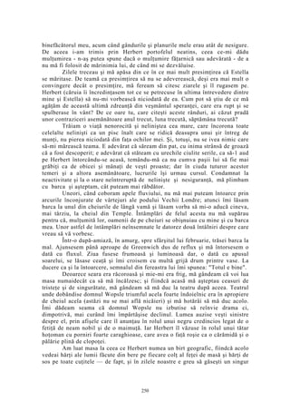 binefăcătorul meu, acum când gândurile şi planurile mele erau atât de nesigure.
De aceea i-am trimis prin Herbert portofelul neatins, ceea ce-mi dădu
mulţumirea - n-aş putea spune dacă o mulţumire făţarnică sau adevărată - de a
nu mă fi folosit de mărinimia lui, de când mi se dezvăluise.
Zilele treceau şi mă apăsa din ce în ce mai mult presimţirea că Estella
se măritase. De teamă ca presimţirea să nu se adeverească, deşi era mai mult o
convingere decât o presimţire, mă feream să citesc ziarele şi îl rugasem pe.
Herbert (căruia îi încredinţasem tot ce se petrecuse în ultima întrevedere dintre
mine şi Estella) să nu-mi vorbească niciodată de ea. Cum pot să ştiu de ce mă
agăţăm de această ultimă zdreanţă din veşmântul speranţei, care era rupt şi se
spulberase în vânt? De ce oare tu, care citeşti aceste rânduri, ai căzut pradă
unor contraziceri asemănătoare anul trecut, luna trecută, săptămâna trecută?
Trăiam o viaţă nenorocită şi neliniştea cea mare, care încorona toate
celelalte nelinişti ca un pisc înalt care se ridică deasupra unui şir întreg de
munţi, nu pierea niciodată din faţa ochilor mei. Şi, totuşi, nu se ivea nimic care
să-mi mărească teama. E adevărat că săream din pat, cu inima strânsă de groază
că a fost descoperit; e adevărat că stăteam cu urechile ciulite serile, ca să-1 aud
pe Herbert întorcându-se acasă, temându-mă ca nu cumva paşii lui să fie mai
grăbiţi ca de obicei şi mânaţi de veşti proaste; dar în ciuda tuturor acestor
temeri şi a altora asemănătoare, lucrurile îşi urmau cursul. Condamnat la
neactivitate şi la o stare neîntreruptă de nelinişte şi nesiguranţă, mă plimbam
cu barca şi aşteptam, cât puteam mai răbdător.
Uneori, când coboram apele fluviului, nu mă mai puteam întoarce prin
arcurile înconjurate de vârtejuri ale podului Vechii Londre; atunci îmi lăsam
barca la unul din cheiurile de lângă vamă şi lăsam vorba să mi-o aducă cineva,
mai târziu, la cheiul din Temple. Întâmplări de felul acesta nu mă supărau
pentru că, mulţumită lor, oamenii de pe cheiuri se obişnuiau cu mine şi cu barca
mea. Unor astfel de întâmplări neînsemnate le datorez două întâlniri despre care
vreau să vă vorbesc.
Într-o după-amiază, în amurg, spre sfârşitul lui februarie, trăsei barca la
mal. Ajunsesem până aproape de Greenwich dus de reflux şi mă întorsesem o
dată cu fluxul. Ziua fusese frumoasă şi luminoasă dar, o dată cu apusul
soarelui, se lăsase ceaţă şi îmi croisem cu multă grijă drum printre vase. La
ducere ca şi la întoarcere, semnalul din fereastra lui îmi spunea: "Totul e bine".
Deoarece seara era răcoroasă şi mie-mi era frig, mă gândeam că voi lua
masa numaidecât ca să mă încălzesc; şi fiindcă acasă mă aşteptau ceasuri de
tristeţe şi de singurătate, mă gândeam să mă duc la teatru după aceea. Teatrul
unde dobândise domnul Wopsle triumful acela foarte îndoielnic era în apropiere
de cheiul acela (astăzi nu se mai află nicăieri) şi mă hotărâi să mă duc acolo.
Îmi dădeam seama că domnul Wopsle nu izbutise să reînvie drama ci,
dimpotrivă, mai curând îmi împărtăşise declinul. Lumea auzise veşti sinistre
despre el, prin afişele care îl anunţau în rolul unui negru credincios legat de o
fetiţă de neam nobil şi de o maimuţă. Iar Herbert îl văzuse în rolul unui tătar
hoţoman cu porniri foarte caraghioase, care avea o faţă roşie ca o cărămidă şi o
pălărie plină de clopoţei.
Am luat masa la ceea ce Herbert numea un birt geografic, fiindcă acolo
vedeai hărţi ale lumii făcute din bere pe fiecare colţ al feţei de masă şi hărţi de
sos pe toate cuţitele — de fapt, şi în zilele noastre e greu să găseşti un singur
250
 