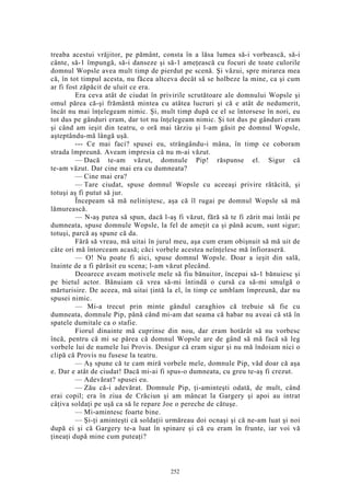 treaba acestui vrăjitor, pe pământ, consta în a lăsa lumea să-i vorbească, să-i
cânte, să-1 împungă, să-i danseze şi să-1 ameţească cu focuri de toate culorile
domnul Wopsle avea mult timp de pierdut pe scenă. Şi văzui, spre mirarea mea
că, în tot timpul acesta, nu făcea altceva decât să se holbeze la mine, ca şi cum
ar fi fost zăpăcit de uluit ce era.
Era ceva atât de ciudat în privirile scrutătoare ale domnului Wopsle şi
omul părea că-şi frământă mintea cu atâtea lucruri şi că e atât de nedumerit,
încât nu mai înţelegeam nimic. Şi, mult timp după ce el se întorsese în nori, eu
tot dus pe gânduri eram, dar tot nu înţelegeam nimic. Şi tot dus pe gânduri eram
şi când am ieşit din teatru, o oră mai târziu şi l-am găsit pe domnul Wopsle,
aşteptându-mă lângă uşă.
--- Ce mai faci? spusei eu, strângându-i mâna, în timp ce coboram
strada împreună. Aveam impresia că nu m-ai văzut.
— Dacă te-am văzut, domnule Pip! răspunse el. Sigur că
te-am văzut. Dar cine mai era cu dumneata?
— Cine mai era?
— Tare ciudat, spuse domnul Wopsle cu aceeaşi privire rătăcită, şi
totuşi aş fi putut să jur.
Începeam să mă neliniştesc, aşa că îl rugai pe domnul Wopsle să mă
lămurească.
— N-aş putea să spun, dacă l-aş fi văzut, fără să te fi zărit mai întâi pe
dumneata, spuse domnule Wopsle, la fel de ameţit ca şi până acum, sunt sigur;
totuşi, parcă aş spune că da.
Fără să vreau, mă uitai în jurul meu, aşa cum eram obişnuit să mă uit de
câte ori mă întorceam acasă; căci vorbele acestea neînţelese mă înfioraseră.
— O! Nu poate fi aici, spuse domnul Wopsle. Doar a ieşit din sală,
înainte de a fi părăsit eu scena; l-am văzut plecând.
Deoarece aveam motivele mele să fiu bănuitor, începui să-1 bănuiesc şi
pe bietul actor. Bănuiam că vrea să-mi întindă o cursă ca să-mi smulgă o
mărturisire. De aceea, mă uitai ţintă la el, în timp ce umblam împreună, dar nu
spusei nimic.
— Mi-a trecut prin minte gândul caraghios că trebuie să fie cu
dumneata, domnule Pip, până când mi-am dat seama că habar nu aveai că stă în
spatele dumitale ca o stafie.
Fiorul dinainte mă cuprinse din nou, dar eram hotărât să nu vorbesc
încă, pentru că mi se părea că domnul Wopsle are de gând să mă facă să leg
vorbele lui de numele lui Provis. Desigur că eram sigur şi nu mă îndoiam nici o
clipă că Provis nu fusese la teatru.
— Aş spune că te cam miră vorbele mele, domnule Pip, văd doar că aşa
e. Dar e atât de ciudat! Dacă mi-ai fi spus-o dumneata, cu greu te-aş fi crezut.
— Adevărat? spusei eu.
— Zău că-i adevărat. Domnule Pip, ţi-aminteşti odată, de mult, când
erai copil; era în ziua de Crăciun şi am mâncat la Gargery şi apoi au intrat
câţiva soldaţi pe uşă ca să le repare Joe o pereche de cătuşe.
— Mi-amintesc foarte bine.
— Şi-ţi aminteşti că soldaţii urmăreau doi ocnaşi şi că ne-am luat şi noi
după ei şi că Gargery te-a luat în spinare şi că eu eram în frunte, iar voi vă
ţineaţi după mine cum puteaţi?
252
 