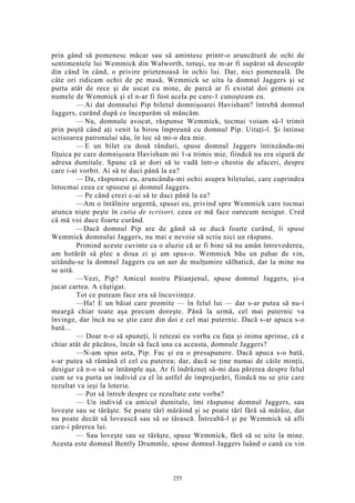 prin gând să pomenesc măcar sau să amintesc printr-o aruncătură de ochi de
sentimentele lui Wemmick din Walworth, totuşi, nu m-ar fi supărat să descopăr
din când în când, o privire prietenoasă în ochii lui. Dar, nici pomeneală. De
câte ori ridicam ochii de pe masă, Wemmick se uita la domnul Jaggers şi se
purta atât de rece şi de uscat cu mine, de parcă ar fi existat doi gemeni cu
numele de Wemmick şi el n-ar fi fost acela pe care-1 cunoşteam eu.
— Ai dat domnului Pip biletul domnişoarei Havisham? întrebă domnul
Jaggers, curând după ce începurăm să mâncăm.
— Nu, domnule avocat, răspunse Wemmick, tocmai voiam să-l trimit
prin poştă când aţi venit la birou împreună cu domnul Pip. Uitaţi-l. Şi întinse
scrisoarea patronului său, în loc să mi-o dea mie.
— E un bilet cu două rânduri, spuse domnul Jaggers întinzându-mi
fiţuica pe care domnişoara Havisham mi 1-a trimis mie, fiindcă nu era sigură de
adresa dumitale. Spune că ar dori să te vadă într-o chestie de afaceri, despre
care i-ai vorbit. Ai să te duci până la ea?
— Da, răspunsei eu, aruncându-mi ochii asupra biletului, care cuprindea
întocmai ceea ce spusese şi domnul Jaggers.
— Pe când crezi c-ai să te duci până la ea?
—Am o întâlnire urgentă, spusei eu, privind spre Wemmick care tocmai
arunca nişte peşte în cutia de scrisori, ceea ce mă face oarecum nesigur. Cred
că mă voi duce foarte curând.
—Dacă domnul Pip are de gând să se ducă foarte curând, îi spuse
Wemmick domnului Jaggers, nu mai e nevoie să scriu nici un răspuns.
Primind aceste cuvinte ca o aluzie că ar fi bine să nu amân întrevederea,
am hotărât să plec a doua zi şi am spus-o. Wemmick bău un pahar de vin,
uitându-se la domnul Jaggers cu un aer de mulţumire sălbatică, dar la mine nu
se uită.
—Vezi, Pip? Amicul nostru Păianjenul, spuse domnul Jaggers, şi-a
jucat cartea. A câştigat.
Tot ce puteam face era să încuviinţez.
—Ha! E un băiat care promite — în felul lui — dar s-ar putea să nu-i
meargă chiar toate aşa precum doreşte. Până la urmă, cel mai puternic va
învinge, dar încă nu se ştie care din doi e cel mai puternic. Dacă s-ar apuca s-o
bată...
— Doar n-o să spuneţi, îi retezai eu vorba cu faţa şi inima aprinse, că e
chiar atât de păcătos, încât să facă una ca aceasta, domnule Jaggers?
—N-am spus asta, Pip. Fac şi eu o presupunere. Dacă apuca s-o bată,
s-ar putea să rămână el cel cu puterea; dar, dacă se ţine numai de căile minţii,
desigur că n-o să se întâmple aşa. Ar fi îndrăzneţ să-mi dau părerea despre felul
cum se va purta un individ ca el în astfel de împrejurări, fiindcă nu se ştie care
rezultat va ieşi la loterie.
— Pot să întreb despre ce rezultate este vorba?
— Un individ ca amicul dumitale, îmi răspunse domnul Jaggers, sau
loveşte sau se târăşte. Se poate târî mârâind şi se poate târî fără să mârâie, dar
nu poate decât să lovească sau să se târască. Întreabă-l şi pe Wemmick să afli
care-i părerea lui.
— Sau loveşte sau se târăşte, spuse Wemmick, fără să se uite la mine.
Acesta este domnul Bently Drummle, spuse domnul Jaggers luând o cană cu vin
255
 