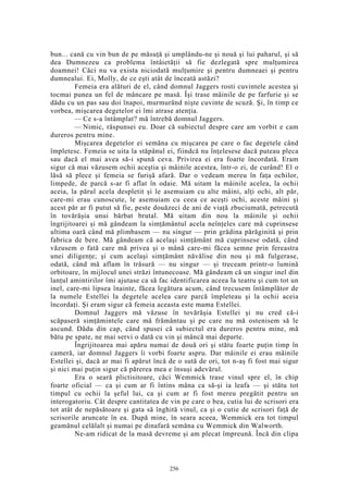 bun... cană cu vin bun de pe măsuţă şi umplându-ne şi nouă şi lui paharul, şi să
dea Dumnezeu ca problema întâietăţii să fie dezlegată spre mulţumirea
doamnei! Căci nu va exista niciodată mulţumire şi pentru dumneaei şi pentru
dumnealui. Ei, Molly, de ce eşti atât de înceată astăzi?
Femeia era alături de el, când domnul Jaggers rosti cuvintele acestea şi
tocmai punea un fel de mâncare pe masă. Îşi trase mâinile de pe farfurie şi se
dădu cu un pas sau doi înapoi, murmurând nişte cuvinte de scuză. Şi, în timp ce
vorbea, mişcarea degetelor ei îmi atrase atenţia.
— Ce s-a întâmplat? mă întrebă domnul Jaggers.
— Nimic, răspunsei eu. Doar că subiectul despre care am vorbit e cam
dureros pentru mine.
Mişcarea degetelor ei semăna cu mişcarea pe care o fac degetele când
împletesc. Femeia se uita la stăpânul ei, fiindcă nu înţelesese dacă puteau pleca
sau dacă el mai avea să-i spună ceva. Privirea ei era foarte încordată. Eram
sigur că mai văzusem ochii aceştia şi mâinile acestea, într-o zi, de curând! El o
lăsă să plece şi femeia se furişă afară. Dar o vedeam mereu în faţa ochilor,
limpede, de parcă s-ar fi aflat în odaie. Mă uitam la mâinile acelea, la ochii
aceia, la părul acela despletit şi le asemuiam cu alte mâini, alţi ochi, alt păr,
care-mi erau cunoscute, le asemuiam cu ceea ce aceşti ochi, aceste mâini şi
acest păr ar fi putut să fie, peste douăzeci de ani de viaţă zbuciumată, petrecută
în tovărăşia unui bărbat brutal. Mă uitam din nou la mâinile şi ochii
îngrijitoarei şi mă gândeam la simţământul acela neînţeles care mă cuprinsese
ultima oară când mă plimbasem — nu singur — prin grădina părăginită şi prin
fabrica de bere. Mă gândeam că acelaşi simţământ mă cuprinsese odată, când
văzusem o fată care mă privea şi o mână care-mi făcea semne prin fereastra
unei diligenţe; şi cum acelaşi simţământ năvălise din nou şi mă fulgerase,
odată, când mă aflam în trăsură — nu singur — şi treceam printr-o lumină
orbitoare, în mijlocul unei străzi întunecoase. Mă gândeam că un singur inel din
lanţul amintirilor îmi ajutase ca să fac identificarea aceea la teatru şi cum tot un
inel, care-mi lipsea înainte, făcea legătura acum, când trecusem întâmplător de
la numele Estellei la degetele acelea care parcă împleteau şi la ochii aceia
încordaţi. Şi eram sigur că femeia aceasta este mama Estellei.
Domnul Jaggers mă văzuse în tovărăşia Estellei şi nu cred că-i
scăpaseră simţămintele care mă frământau şi pe care nu mă ostenisem să le
ascund. Dădu din cap, când spusei că subiectul era dureros pentru mine, mă
bătu pe spate, ne mai servi o dată cu vin şi mâncă mai departe.
Îngrijitoarea mai apăru numai de două ori şi stătu foarte puţin timp în
cameră, iar domnul Jaggers îi vorbi foarte aspru. Dar mâinile ei erau mâinile
Estellei şi, dacă ar mai fi apărut încă de o sută de ori, tot n-aş fi fost mai sigur
şi nici mai puţin sigur că părerea mea e însuşi adevărul.
Era o seară plictisitoare, căci Wemmick trase vinul spre el, în chip
foarte oficial — ca şi cum ar fi întins mâna ca să-şi ia leafa — şi stătu tot
timpul cu ochii la şeful lui, ca şi cum ar fi fost mereu pregătit pentru un
interogatoriu. Cât despre cantitatea de vin pe care o bea, cutia lui de scrisori era
tot atât de nepăsătoare şi gata să înghită vinul, ca şi o cutie de scrisori faţă de
scrisorile aruncate în ea. După mine, în seara aceea, Wemmick era tot timpul
geamănul celălalt şi numai pe dinafară semăna cu Wemmick din Walworth.
Ne-am ridicat de la masă devreme şi am plecat împreună. Încă din clipa
256
 