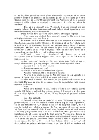 în care bâjbâiam prin depozitul de ghete al domnului Jaggers, ca să ne găsim
pălăriile, simţeam că geamănul cel adevărat e pe cale de întoarcere; şi de-abia
făcurăm şase paşi pe Gerrard Street mergând spre Walworth, că-mi şi dădeam
seama că umblu la braţ cu geamănul cel adevărat şi că celălalt se risipise în
aerul serii.
— Bine că s-a terminat! spuse Wemmick. E un om minunat şi n-are
pereche în lume, dar când iau masa cu el parcă trebuie să mă înşurubez şi mi-e
mai la îndemână să mănânc neînşurubat.
Mi se păru că darea de seamă asupra cazului e bună şi i-o spusei.
— N-aş spune asta nimănui decât dumitale, spuse el. Ştiu că ce e între
mine şi dumneata nu trece mai departe.
Îl întrebai dacă o văzuse vreodată pe fiica adoptivă a domnişoarei
Havisham, pe doamna Bentley Drummle. El îmi spuse că nu. Ca vorbele mele
să nu-i pară prea neaşteptate, începui să-i vorbesc despre bătrân şi despre
domnişoara Skiffins. Avea un aer destul de şiret când i-am pomenit de
domnişoara Skiffins şi s-a oprit în mijlocul străzii ca să-şi sufle nasul ca o
trompetă, de parcă ar fi dat la iveală o mândrie ascunsă.
— Wemmick, spusei eu, ţi-aminteşti că, înainte de a mă
duce prima oară la domnul Jaggers acasă, mi-ai spus să mă uit bine la
îngrijitoarea lui.
— Aşa ţi-am spus? întrebă el. Da, parcă ţi-am spus. Naiba să mă ia,
adăugă el morocănos, ştiu că ţi-am spus. Văd că nu m-am deşurubat de tot.
— Spuneai că e ca o fiară îmblânzită?
— Şi dumneata cum spui că e?
— Tot aşa. Cum a îmblânzit-o domnul Jaggers?
— Aceasta-i taina lui. Stă de mulţi ani în casa lui.
— Aş vrea să-mi spui povestea ei. Mă interesează în chip deosebit s-o
cunosc. Ştii doar că ce e între noi idoi, nu merge mai departe.
— Bine, făcu Wemmick. Dar vezi că nu ştiu povestea ei — adică nu o
ştiu toată. Dar ceea ce ştiu, îţi pot spune. Doar în momentul de faţă suntem
persoane particulare.
— Sigur.
— Acum vreo douăzeci de ani, femeia aceasta a fost judecată pentru
omor la Old Bailey şi achitată. Era o femeie grozav de frumoasă şi cred că avea
şi ceva sânge ţigănesc în vine. Oricum, îţi poţi închipui că procesul a făcut
vâlvă.
— Dar a fost achitată.
— Domnul Jaggers era de partea ei — urmă Wemmick, cu o privire
plină de înţeles — şi a scos cazul la lumină într-un chip cu totul surprinzător.
Era un caz deznădăjduit şi, pe atunci, el era încă la începutul carierei, dar 1-a
scos la lumină spre admiraţia tuturor; de fapt, aş spune că procesul acesta
!-a făcut pe el. A lucrat el, zi de zi, mult timp, luptând împotriva unui mandat
de arestare; şi la judecată, unde el nu putea să intervină, stătea printre avocaţi şi
toată lumea ştia că Jaggers se luptă din toate puterile. Victima era o femeie cu
vreo zece ani mai în vârstă şi mult mai voinică şi mai puternică decât acuzata.
Era o crimă din gelozie. Amândouă femeile duceau o viaţă de vagaboande şi
femeia aceasta din Gerrard Street se măritase de foarte tânără, cu un vagabond
şi era nebună de gelozie. Victima — care, în privinţa vârstei, se potrivea mai
257
 