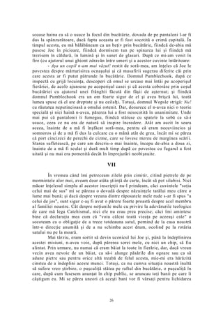 scoase haina ca să o usuce la focul din bucătărie, dovada de pe pantaloni l-ar fi
dus la spânzurătoare, dacă fapta aceasta ar fi fost socotită o crimă capitală. În
timpul acesta, eu mă bălăbăneam ca un beţiv prin bucătărie, fiindcă de-abia mă
pusese Joe în picioare, fiindcă dormisem tun pe spinarea lui şi fiindcă mă
trezisem în căldură, în lumină şi în sunet de glasuri. După ce mi-am venit în
fire (cu ajutorul unui ghiont zdravăn între umeri şi a acestor cuvinte întăritoare:
- Aşa un copil n-am mai văzut! rostit de soră-mea, am înţeles că Joe le
povestea despre mărturisirea ocnaşului şi că musafirii sugerau diferite căi prin
care acesta ar fi putut pătrunde în bucătărie. Domnul Pumblechook, după ce
inspectă cu grijă locuinţa, descoperi că omul se urcase mai întâi pe acoperişul
fierăriei, de acolo ajunsese pe acoperişul casei şi că acesta coborâse prin coşul
bucătăriei cu ajutorul unei frânghii făcută din fâşii de aşternut; şi fiindcă
domnul Pumblechook era un om foarte sigur de el şi avea brişcă lui, toată
lumea spuse că el are dreptate şi nu ceilalţi. Totuşi, domnul Wopsle strigă: Nu!
cu răutatea neputincioasă a omului ostenit. Dar, deoarece el n-avea nici o teorie
specială şi nici haină n-avea, părerea lui a fost nesocotită în unanimitate. Unde
mai pui că pantalonii îi fumegau, fiindcă stătuse cu spatele la sobă ca să-i
usuce, ceea ce nu era de natură să inspire încredere. Atât am auzit în seara
aceea, înainte de a mă fi înşfăcat soră-mea, pentru că eram necuviincios şi
somnoros şi de a mă fi dus la culcare cu o mână atât de grea, încât mi se părea
că port cincizeci de perechi de cizme, care se lovesc mereu de marginea scării.
Starea sufletească, pe care am descris-o mai înainte, începu de-abia a doua zi,
înainte de a mă fi sculat şi dură mult timp după ce povestea cu fugarul a fost
uitată şi nu mai era pomenită decât în împrejurări neobişnuite.
VII
În vremea când îmi petreceam zilele prin cimitir, citind pietrele de pe
mormintele alor mei, aveam doar atâta ştiinţă de carte, încât să pot silabisi. Nici
măcar înţelesul simplu al acestor inscripţii nu-l prindeam, căci cuvintele "soţia
celui mai de sus" mi se păreau o dovadă despre năzuinţele tatălui meu către o
lume mai bună; şi dacă despre vreuna dintre răposatele mele rude s-ar fi spus "a
celui de jos", sunt sigur c-aş fi avut o părere foarte proastă despre acel membru
al familiei noastre. Cât despre noţiunile mele cu privire la adevărurile teologice
de care mă lega Catehismul, nici ele nu erau prea precise; căci îmi amintesc
bine că declaraţia mea cum că "voiu călcat toată vieaţa pe aceeaşi cale" o
socoteam ca o obligaţie de a trece totdeauna satul, pornind de la casa noastră
într-o direcţie anumită şi de a nu schimba acest drum, ocolind pe la rotăria
satului nu pe la moară.
Mai târziu, eram sortit să devin ucenicul lui Joe şi, până la îndeplinirea
acestei misiuni, n-avea voie, după părerea sorei mele, cu nici un chip, să fiu
alintat. Prin urmare, nu numai că eram băiat la toate în fierărie, dar, dacă vreun
vecin avea nevoie de un băiat, ca să-i alunge păsările din ogoare sau ca să
adune pietre sau pentru orice altă treabă de felul acesta, mie-mi era hărăzită
cinstea de a îndeplini aceste munci. Totuşi, ca nu cumva situaţia noastră înaltă
să sufere vreo ştirbire, o puşculiţă stătea pe raftul din bucătărie, o puşculiţă în
care, după cum fusesem anunţat în chip public, se aruncau toţi banii pe care îi
câştigam eu. Mi se părea uneori că aceşti bani vor fi vărsaţi pentru lichidarea
26
 